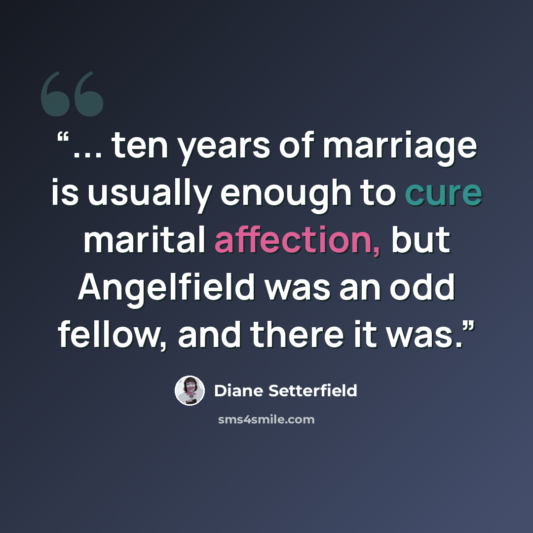 “... ten years of marriage is usually enough to cure marital affection, but Angelfield was an odd fellow, and there it was.” quote by Diane Setterfield