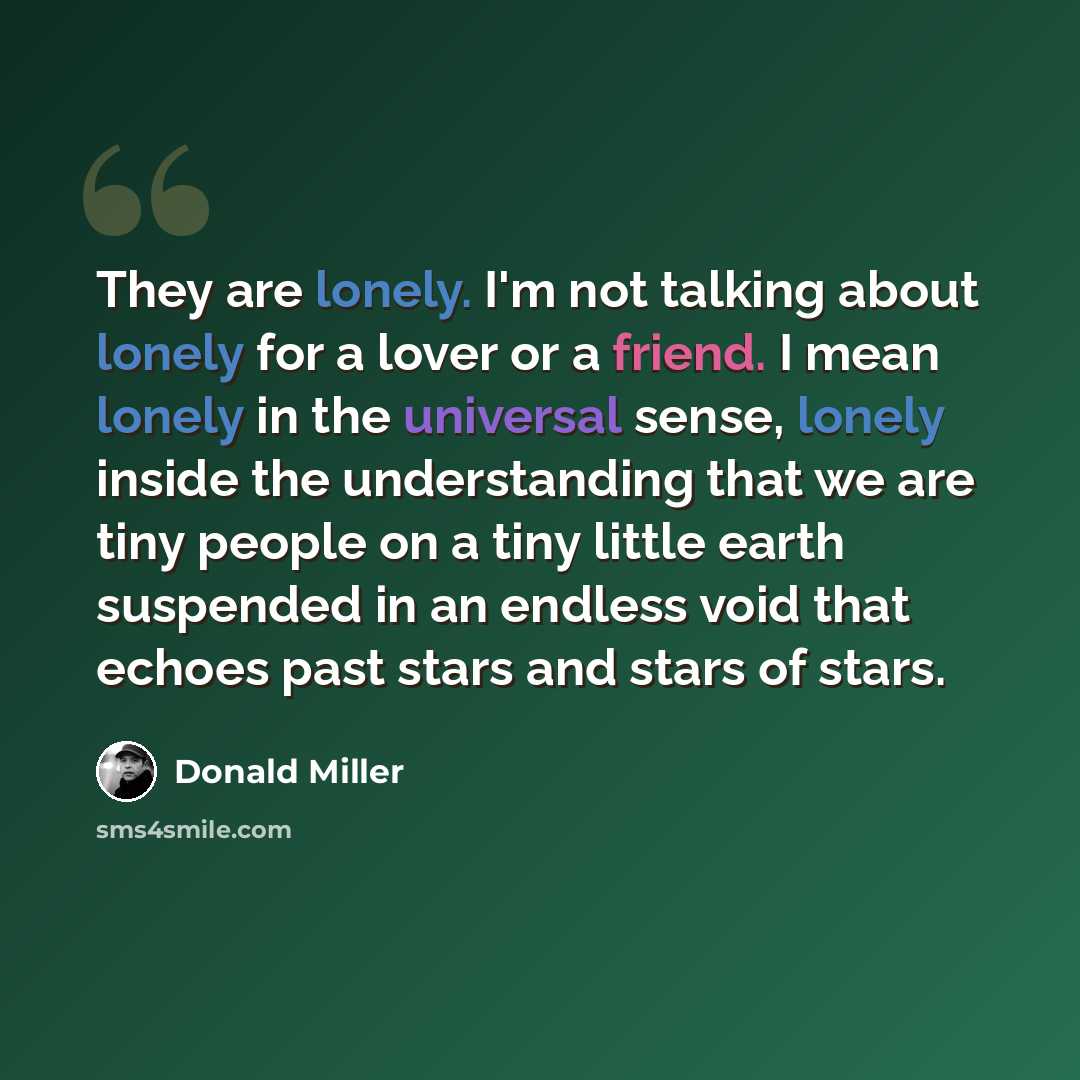 “They are lonely. I'm not talking about lonely for a lover or a friend. I mean lonely in the universal sense, lonely inside the understanding that we are tiny people on a tiny little earth suspended in an endless void that echoes past stars and stars of stars.” quote by Donald Miller