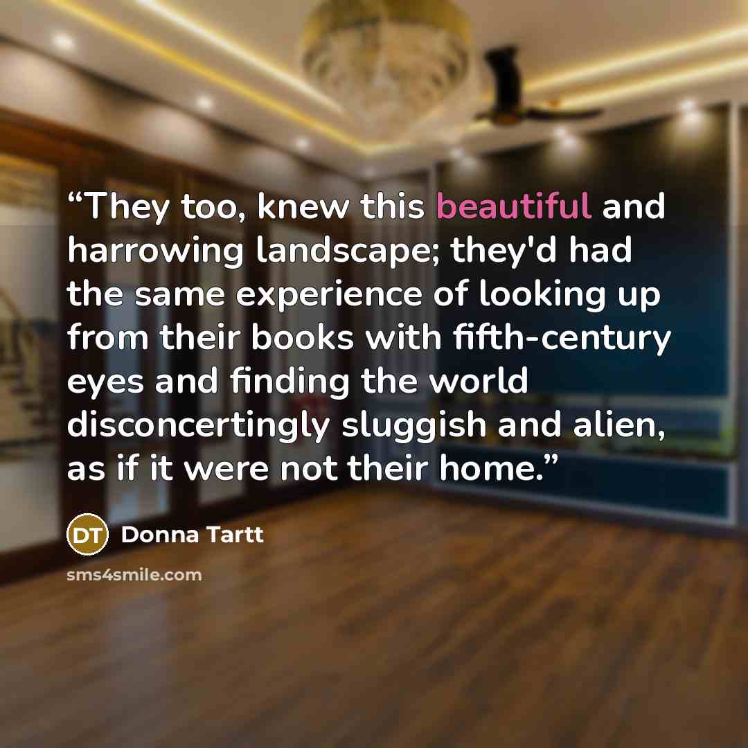 “They too, knew this beautiful and harrowing landscape; they'd had the same experience of looking up from their books with fifth-century eyes and finding the world disconcertingly sluggish and alien, as if it were not their home.” quote by Donna Tartt