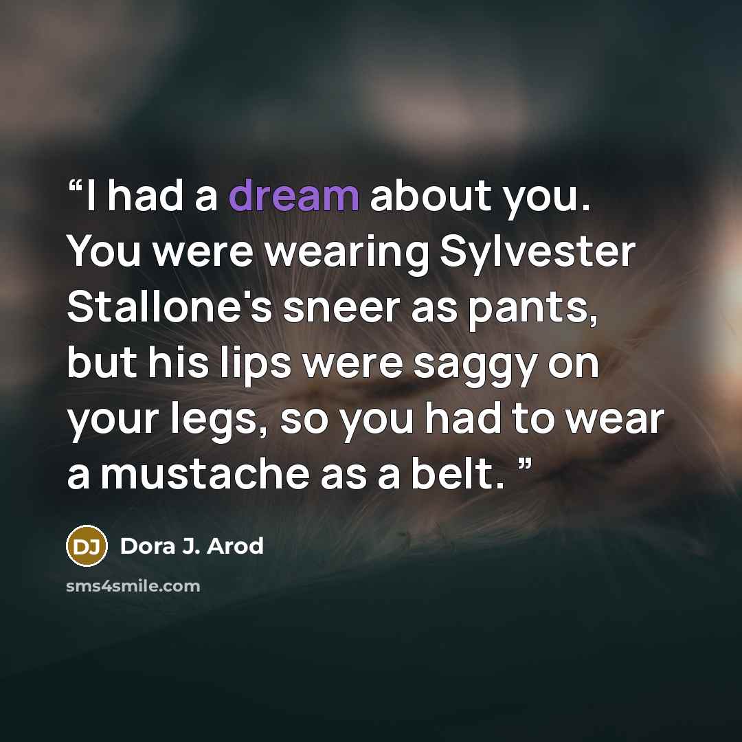 “I had a dream about you. You were wearing Sylvester Stallone's sneer as pants, but his lips were saggy on your legs, so you had to wear a mustache as a belt.” quote by Dora J. Arod