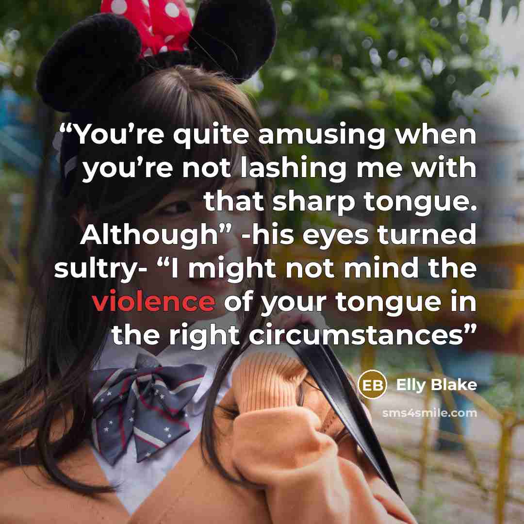“You’re quite amusing when you’re not lashing me with that sharp tongue. Although” -his eyes turned sultry- “I might not mind the violence of your tongue in the right circumstances” quote by Elly Blake