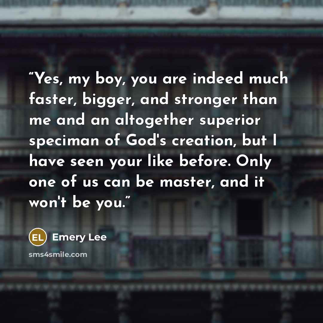 “Yes, my boy, you are indeed much faster, bigger, and stronger than me and an altogether superior speciman of God's creation, but I have seen your like before. Only one of us can be master, and it won't be you.” quote by Emery Lee