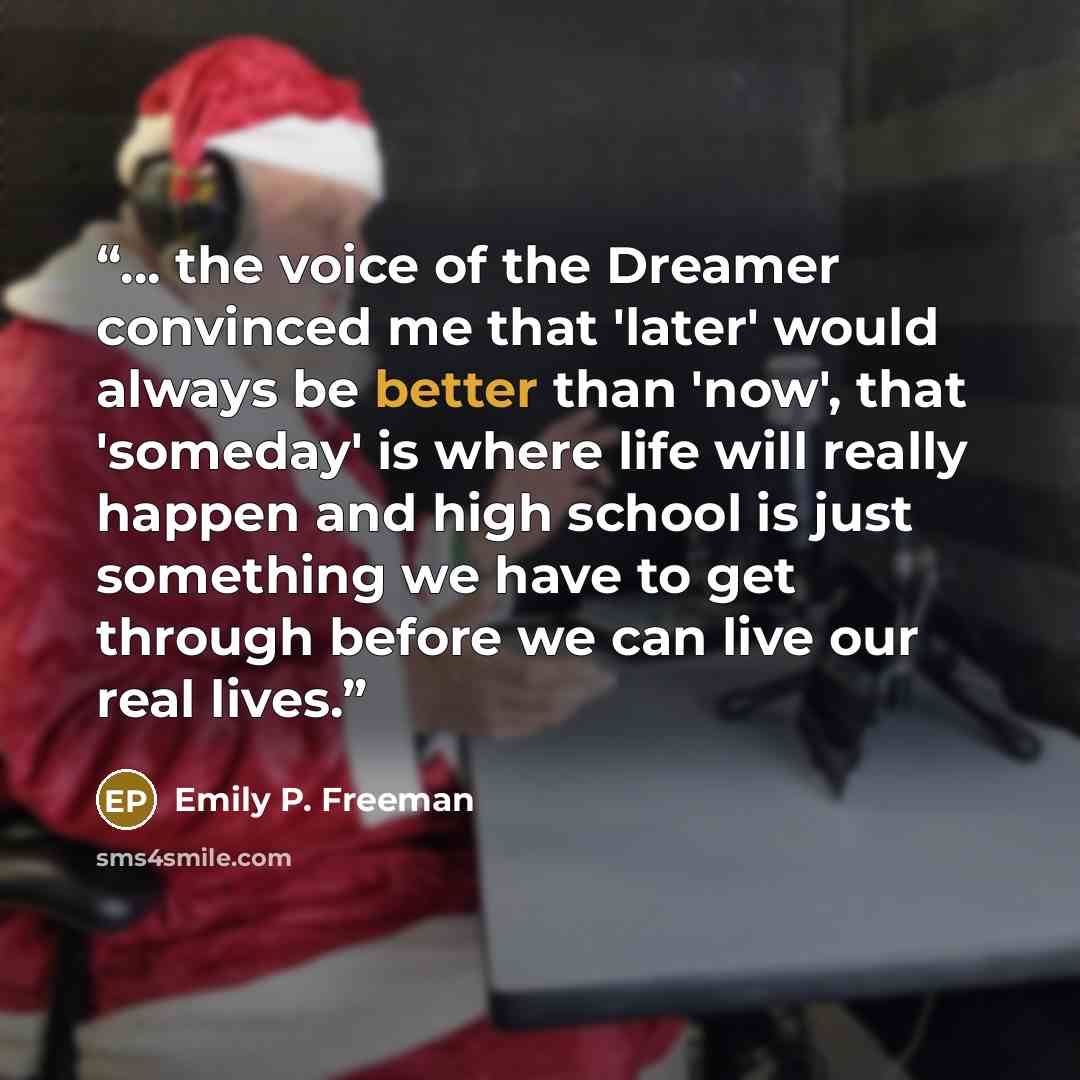 “... the voice of the Dreamer convinced me that 'later' would always be better than 'now', that 'someday' is where life will really happen and high school is just something we have to get through before we can live our real lives.” quote by Emily P. Freeman