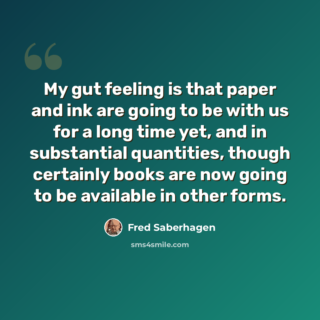 “My gut feeling is that paper and ink are going to be with us for a long time yet, and in substantial quantities, though certainly books are now going to be available in other forms.” quote by Fred Saberhagen