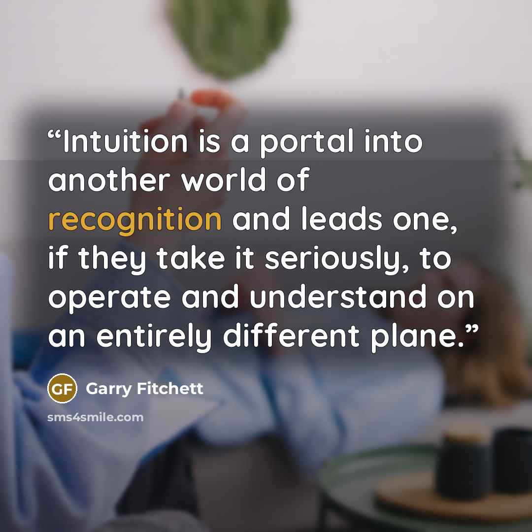 “Intuition is a portal into another world of recognition and leads one, if they take it seriously, to operate and understand on an entirely different plane.” quote by Garry Fitchett