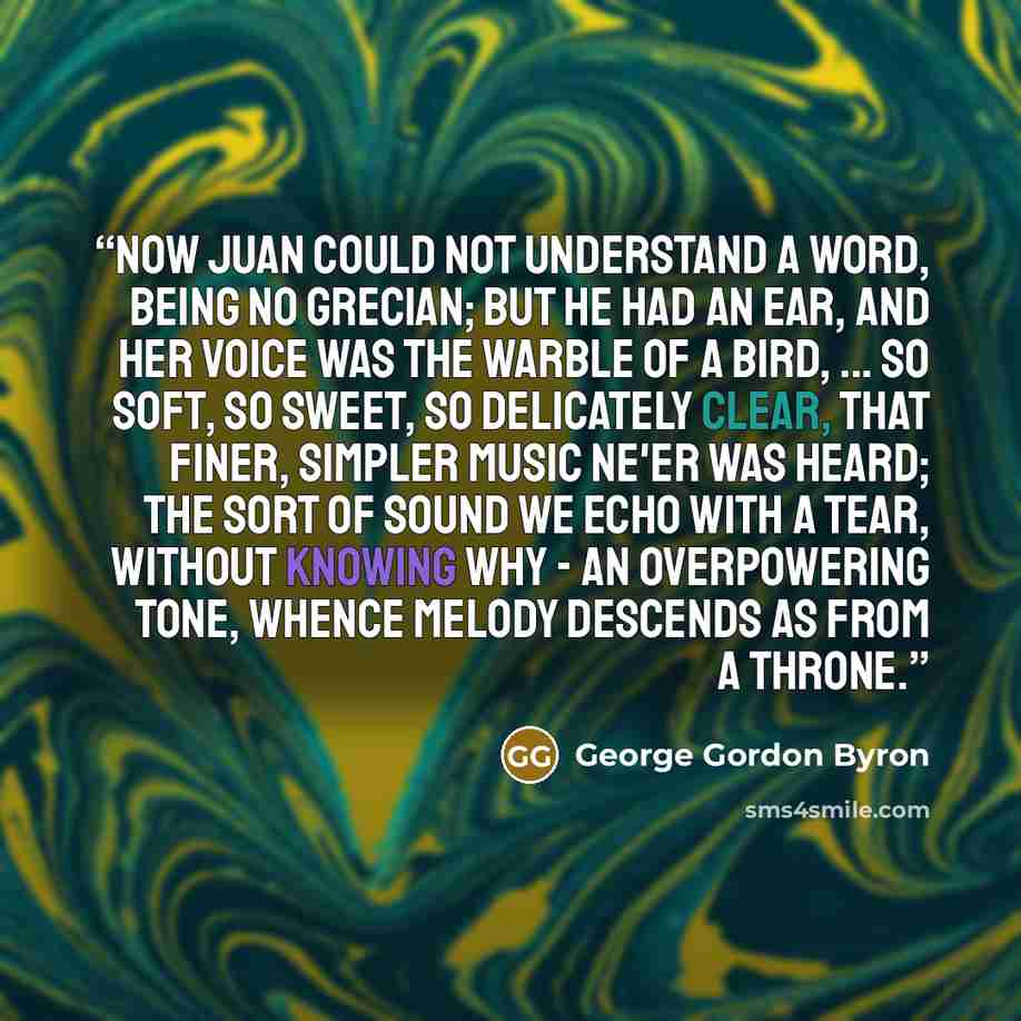 “Now Juan could not understand a word, Being no Grecian; but he had an ear, And her voice was the warble of a bird, ... So soft, so sweet, so delicately clear, That finer, simpler music ne'er was heard; The sort of sound we echo with a tear, Without knowing why - an overpowering tone, Whence Melody…” quote by George Gordon Byron