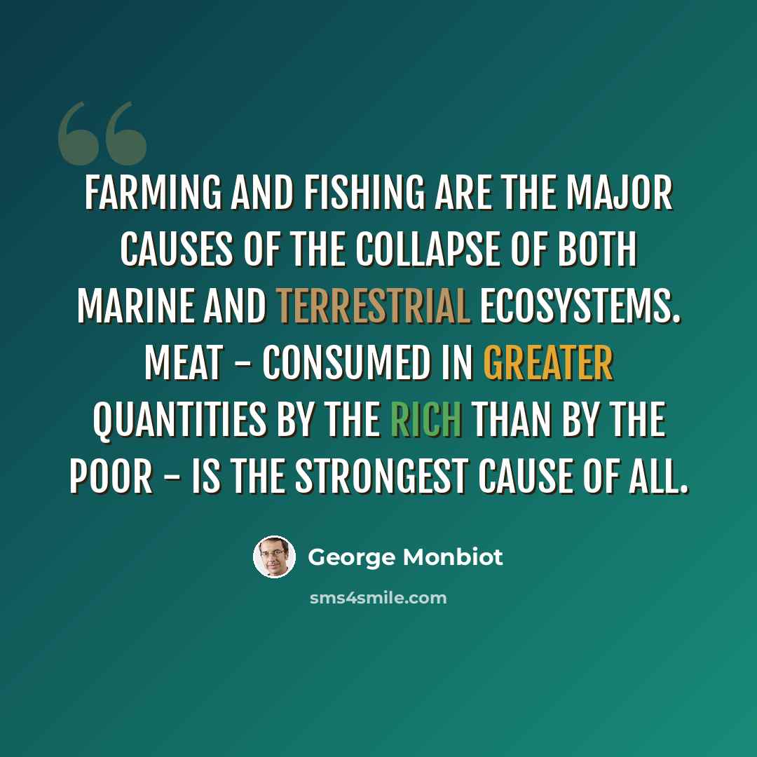 “Farming and fishing are the major causes of the collapse of both marine and terrestrial ecosystems. Meat - consumed in greater quantities by the rich than by the poor - is the strongest cause of all.” quote by George Monbiot