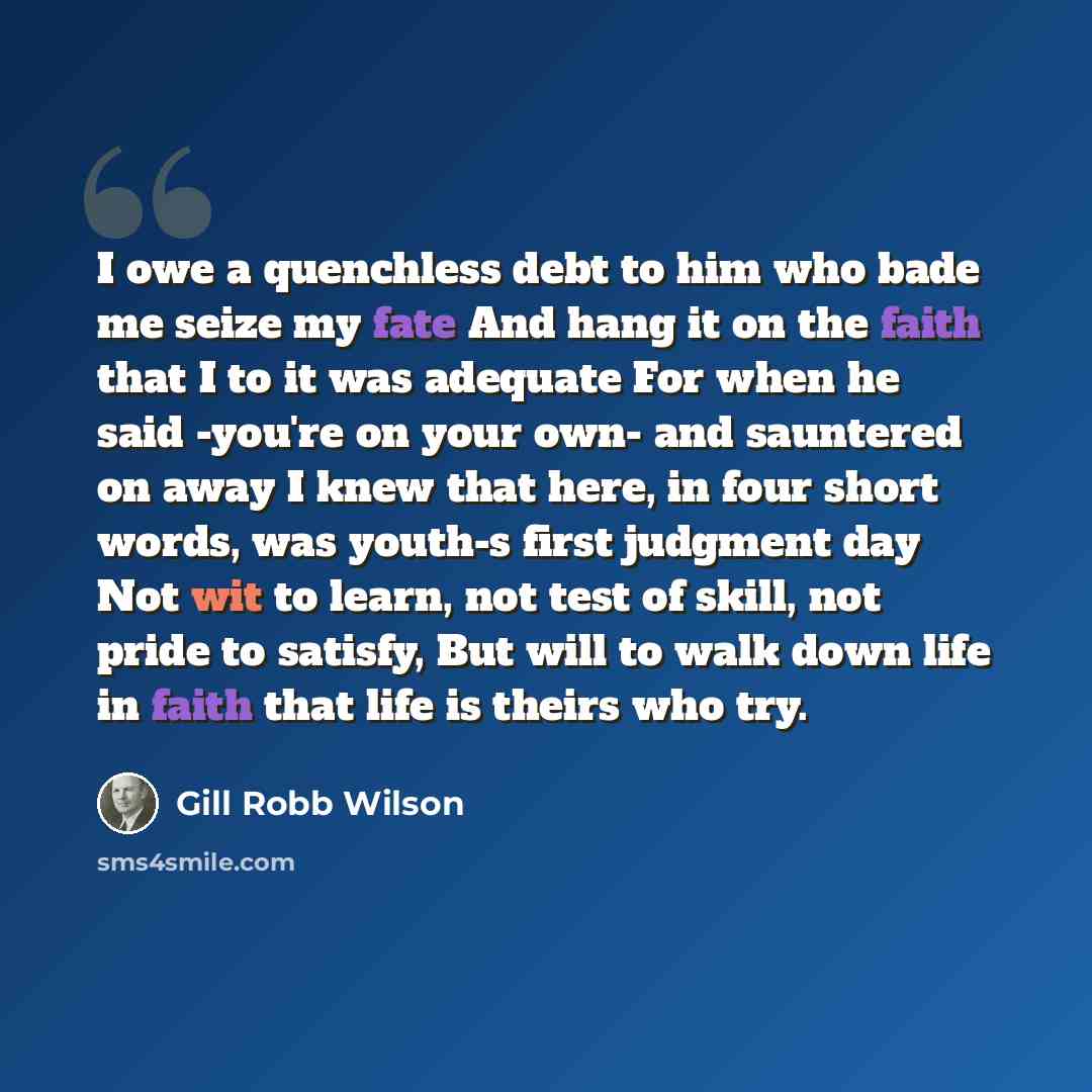 “I owe a quenchless debt to him who bade me seize my fate And hang it on the faith that I to it was adequate For when he said -you're on your own- and sauntered on away I knew that here, in four short words, was youth-s first judgment day Not wit to learn, not test of skill, not pride to satisfy…” quote by Gill Robb Wilson