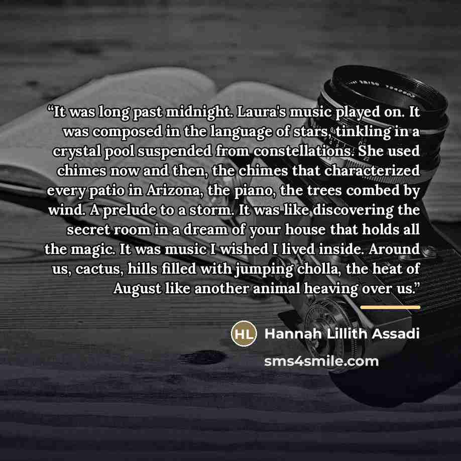 “It was long past midnight. Laura's music played on. It was composed in the language of stars, tinkling in a crystal pool suspended from constellations. She used chimes now and then, the chimes that characterized every patio in Arizona, the piano, the trees combed by wind. A prelude to a storm. It…” quote by Hannah Lillith Assadi