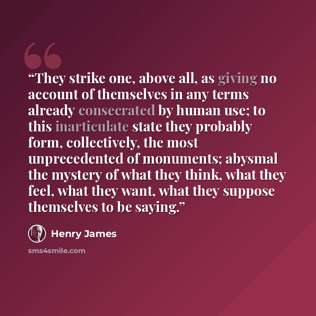 “They strike one, above all, as giving no account of themselves in any terms already consecrated by human use; to this inarticulate state they probably form, collectively, the most unprecedented of monuments; abysmal the mystery of what they think, what they feel, what they want, what they suppose…” quote by Henry James