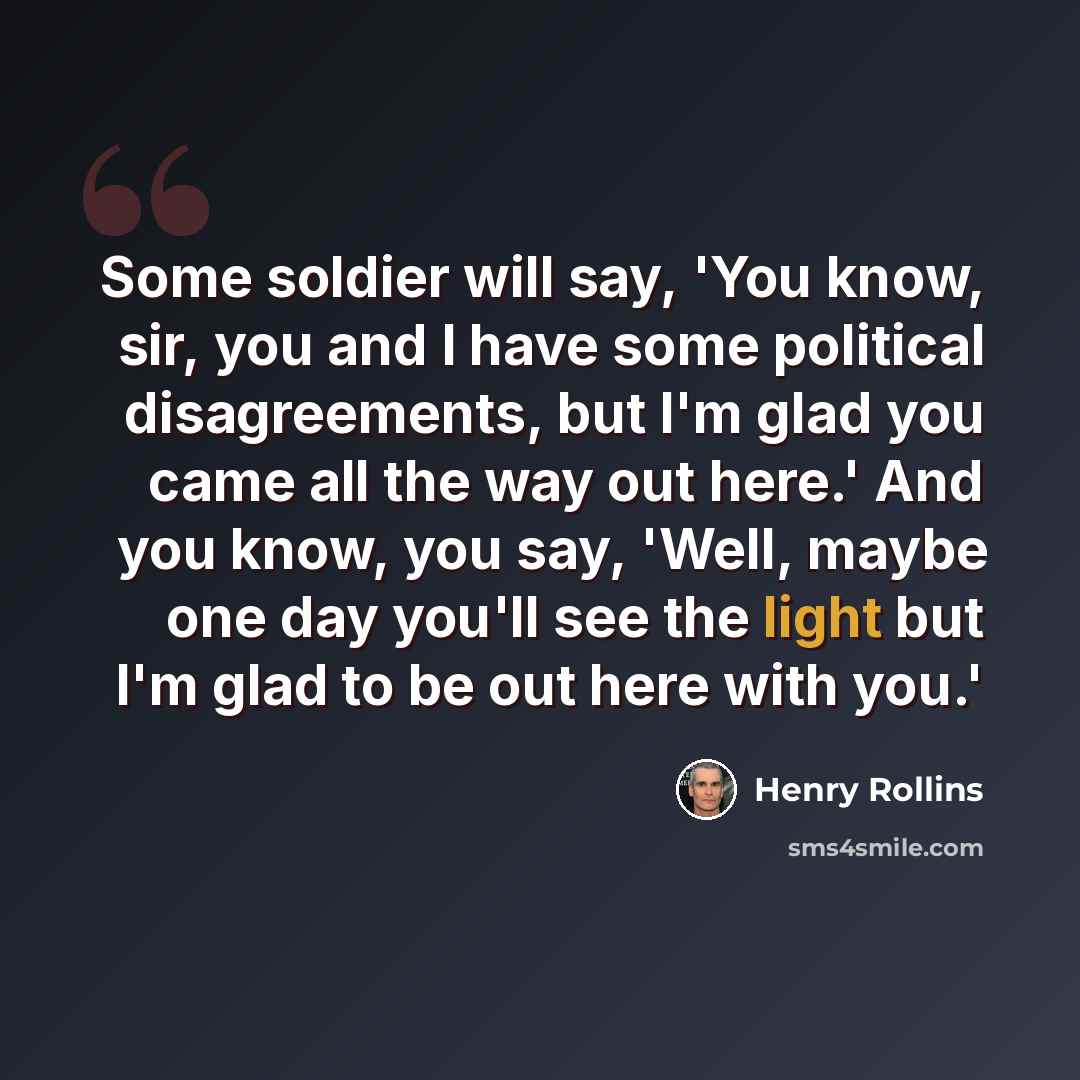 “Some soldier will say, 'You know, sir, you and I have some political disagreements, but I'm glad you came all the way out here.' And you know, you say, 'Well, maybe one day you'll see the light but I'm glad to be out here with you.'” quote by Henry Rollins