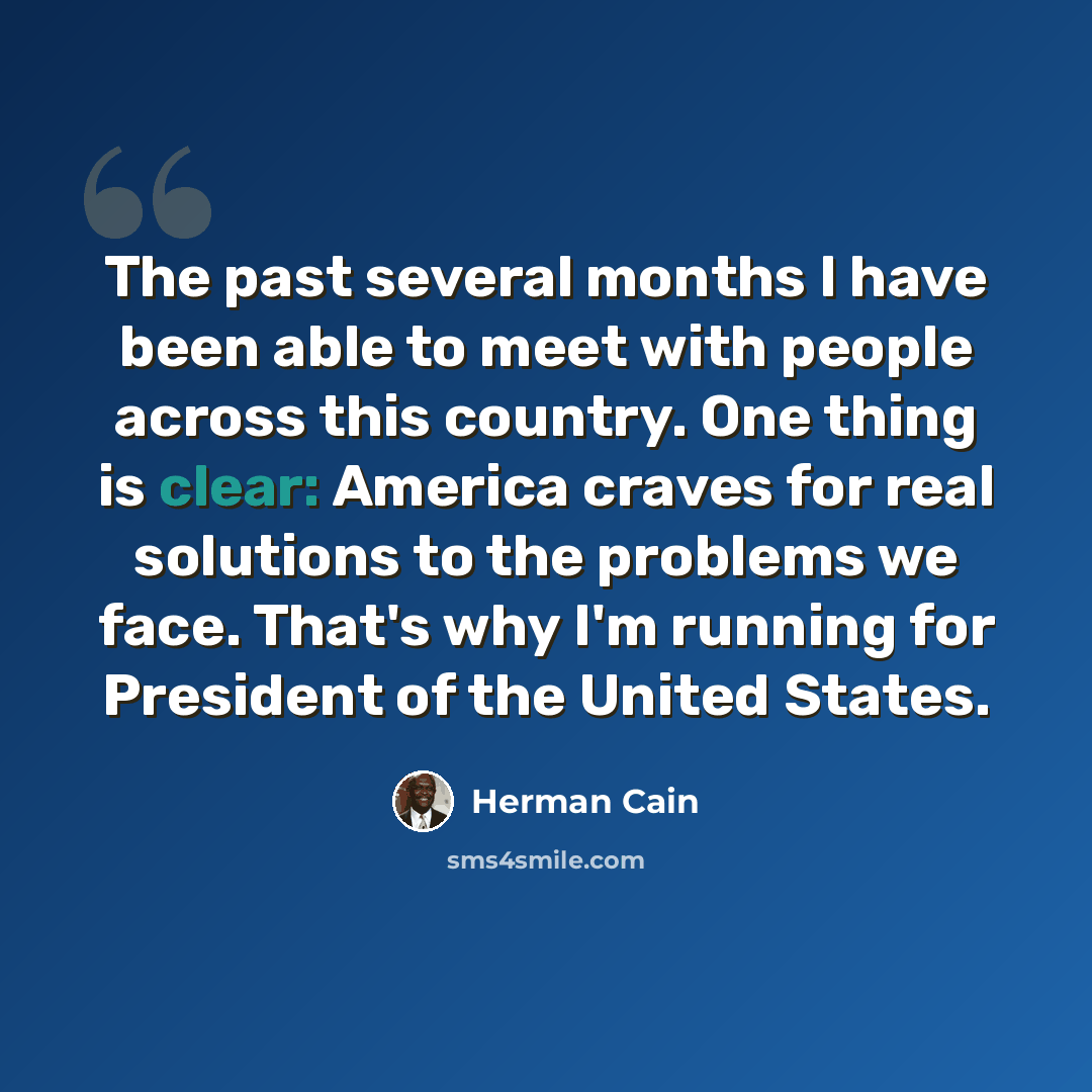 “The past several months I have been able to meet with people across this country. One thing is clear: America craves for real solutions to the problems we face. That's why I'm running for President of the United States.” quote by Herman Cain