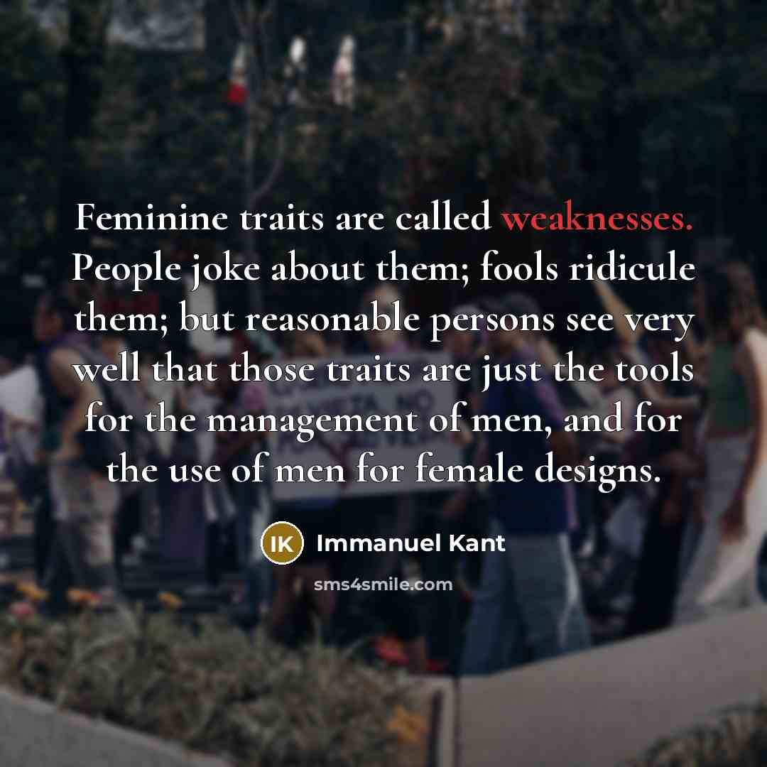 “Feminine traits are called weaknesses. People joke about them; fools ridicule them; but reasonable persons see very well that those traits are just the tools for the management of men, and for the use of men for female designs.” quote by Immanuel Kant