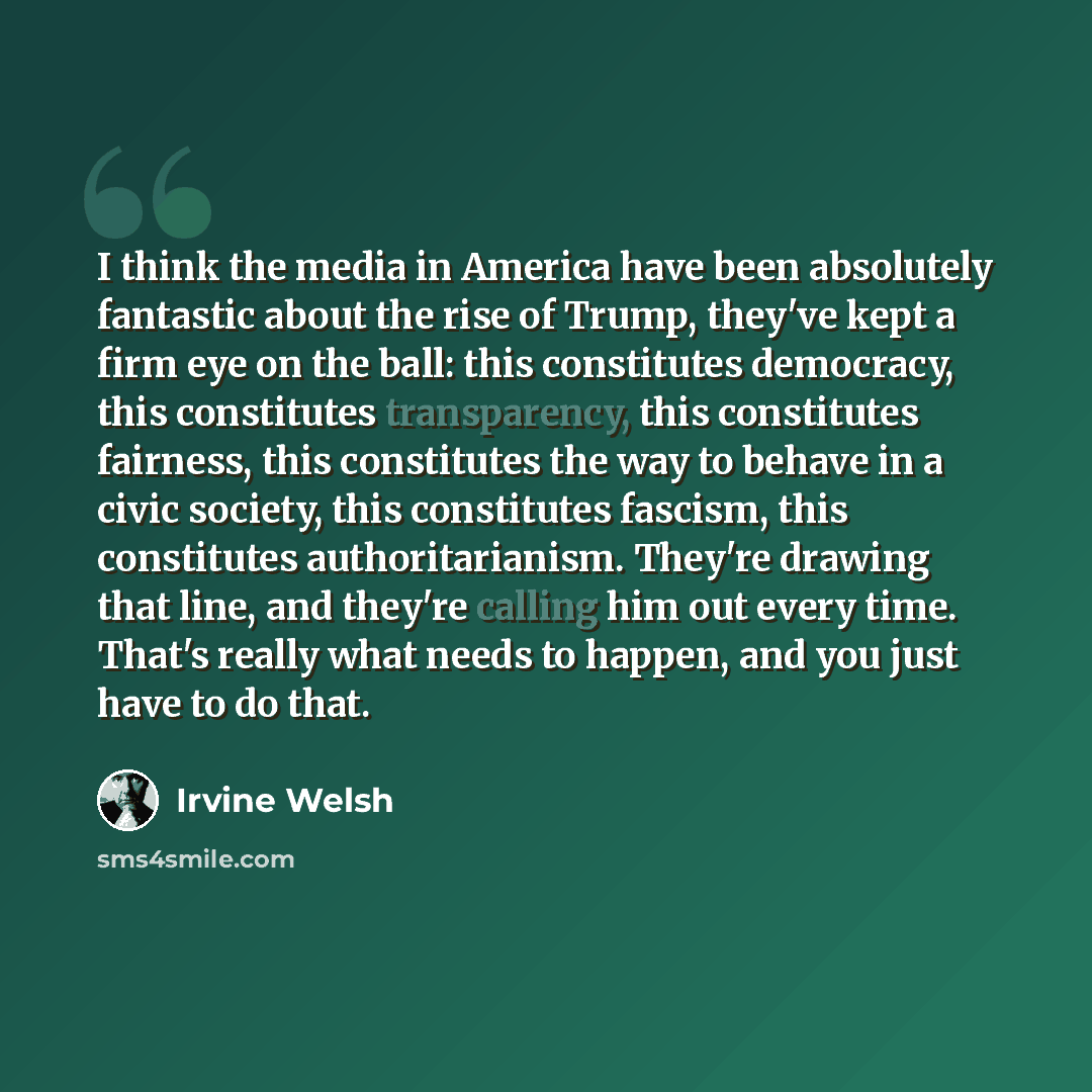 “I think the media in America have been absolutely fantastic about the rise of Trump, they've kept a firm eye on the ball: this constitutes democracy, this constitutes transparency, this constitutes fairness, this constitutes the way to behave in a civic society, this constitutes fascism, this…” quote by Irvine Welsh