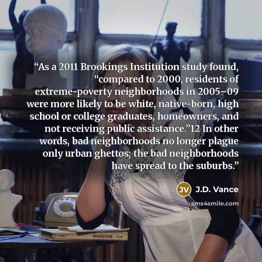 “As a 2011 Brookings Institution study found, “compared to 2000, residents of extreme-poverty neighborhoods in 2005–09 were more likely to be white, native-born, high school or college graduates, homeowners, and not receiving public assistance.”12 In other words, bad neighborhoods no longer plague…” quote by J.D. Vance