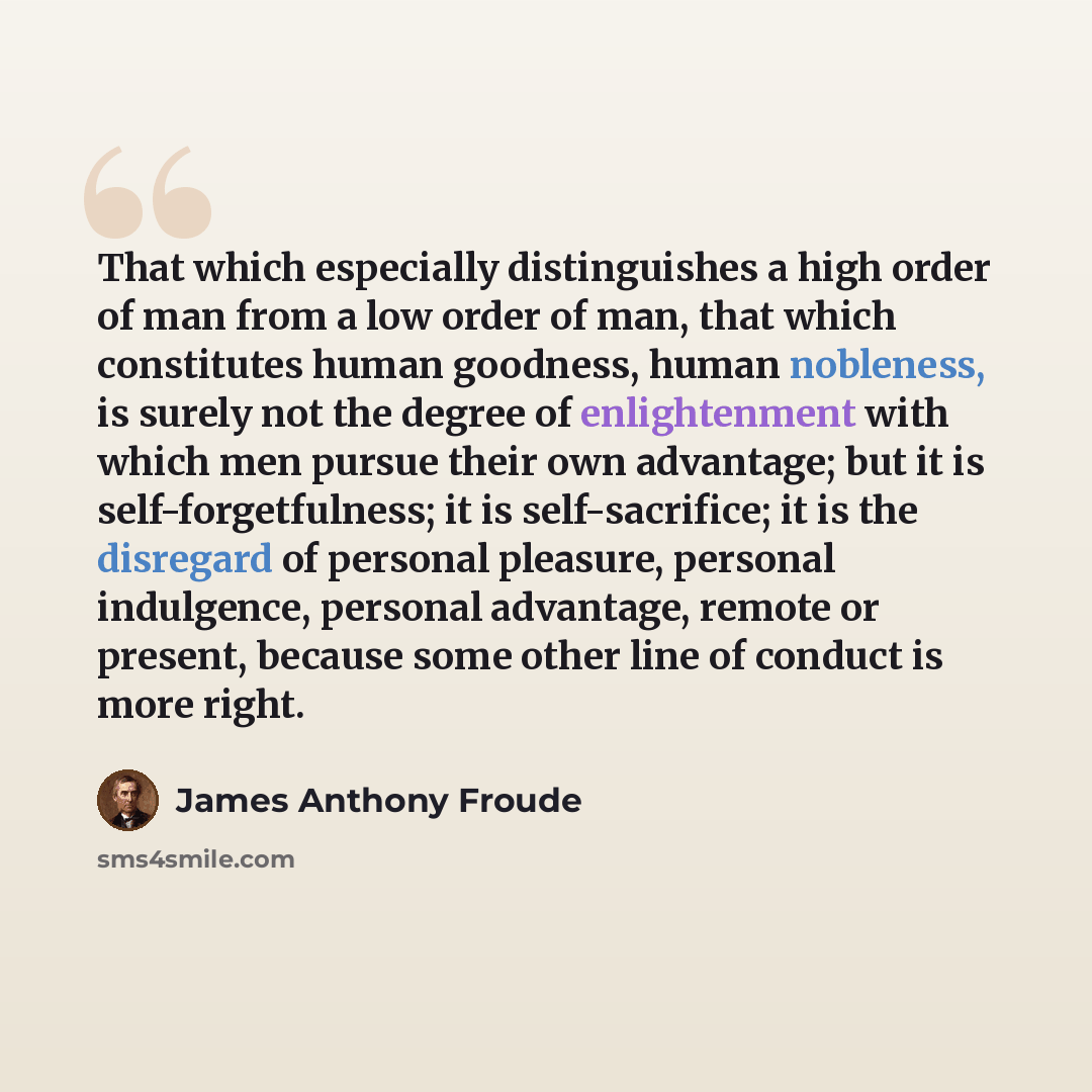 “That which especially distinguishes a high order of man from a low order of man, that which constitutes human goodness, human nobleness, is surely not the degree of enlightenment with which men pursue their own advantage; but it is self-forgetfulness; it is self-sacrifice; it is the disregard of…” quote by James Anthony Froude