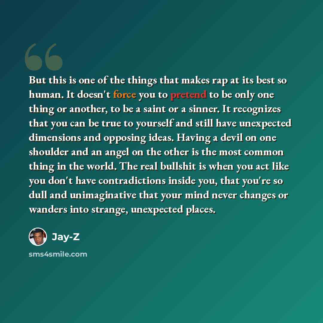 “But this is one of the things that makes rap at its best so human. It doesn't force you to pretend to be only one thing or another, to be a saint or a sinner. It recognizes that you can be true to yourself and still have unexpected dimensions and opposing ideas. Having a devil on one shoulder and…” quote by Jay-Z