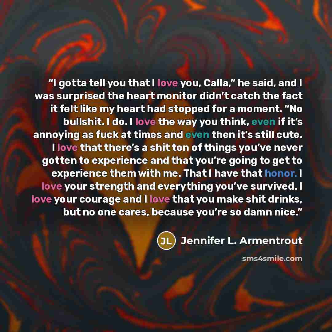 “I gotta tell you that I love you, Calla,” he said, and I was surprised the heart monitor didn’t catch the fact it felt like my heart had stopped for a moment. “No bullshit. I do. I love the way you think, even if it’s annoying as fuck at times and even then it’s still cute. I love that there’s a…” quote by Jennifer L. Armentrout