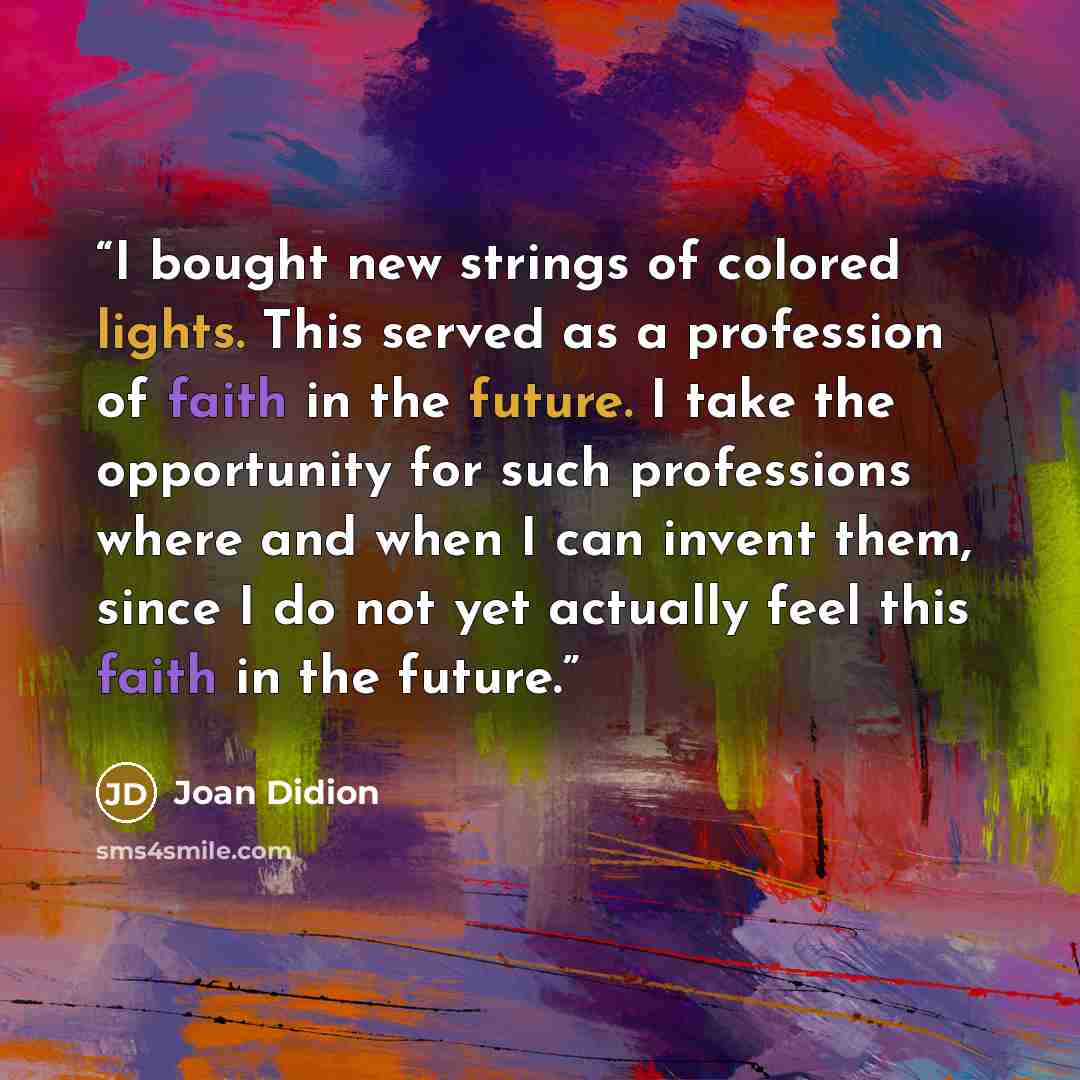 “I bought new strings of colored lights. This served as a profession of faith in the future. I take the opportunity for such professions where and when I can invent them, since I do not yet actually feel this faith in the future.” quote by Joan Didion