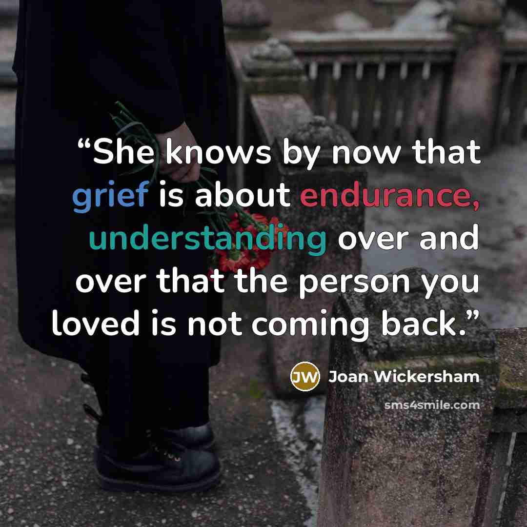 “She knows by now that grief is about endurance, understanding over and over that the person you loved is not coming back.” quote by Joan Wickersham