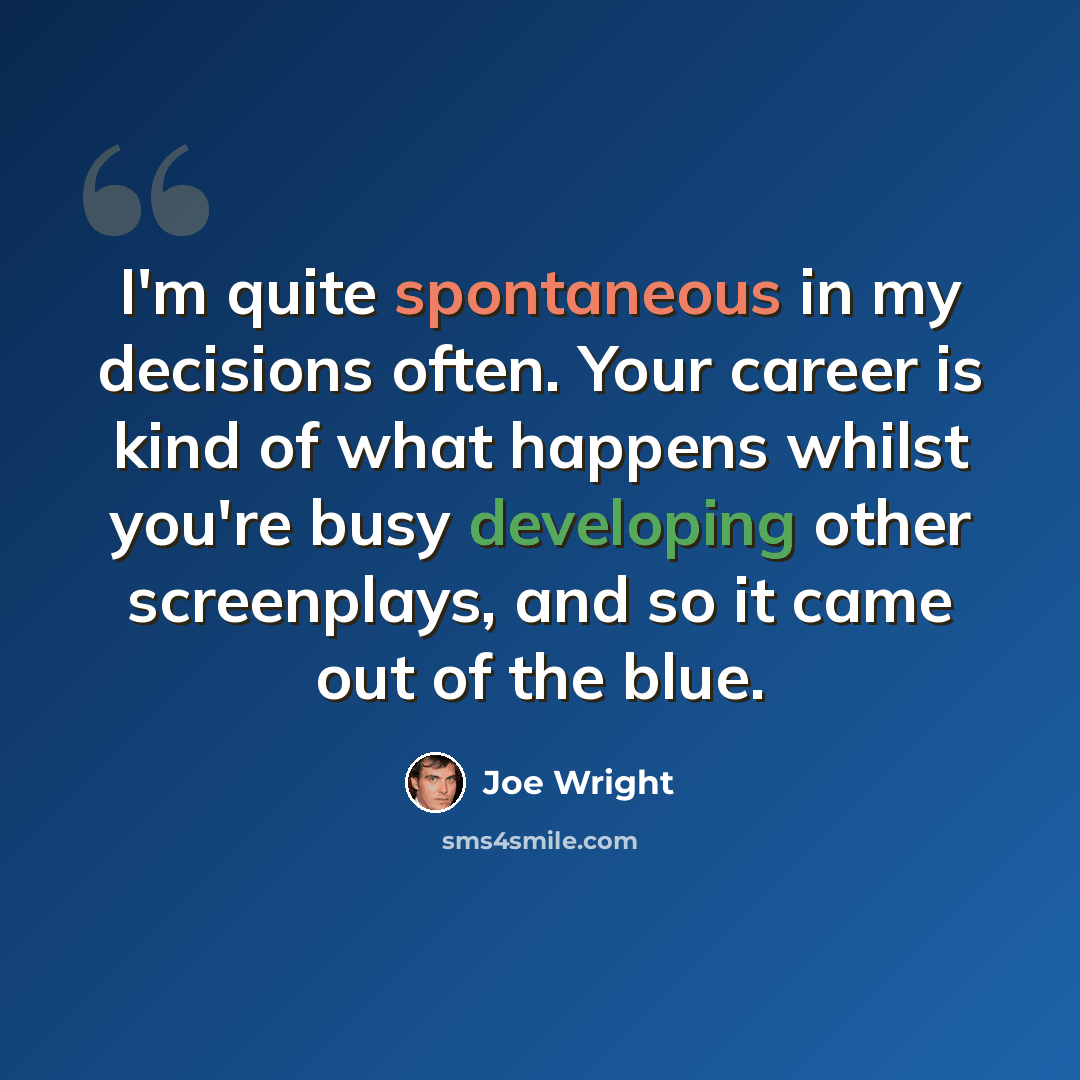 “I'm quite spontaneous in my decisions often. Your career is kind of what happens whilst you're busy developing other screenplays, and so it came out of the blue.” quote by Joe Wright