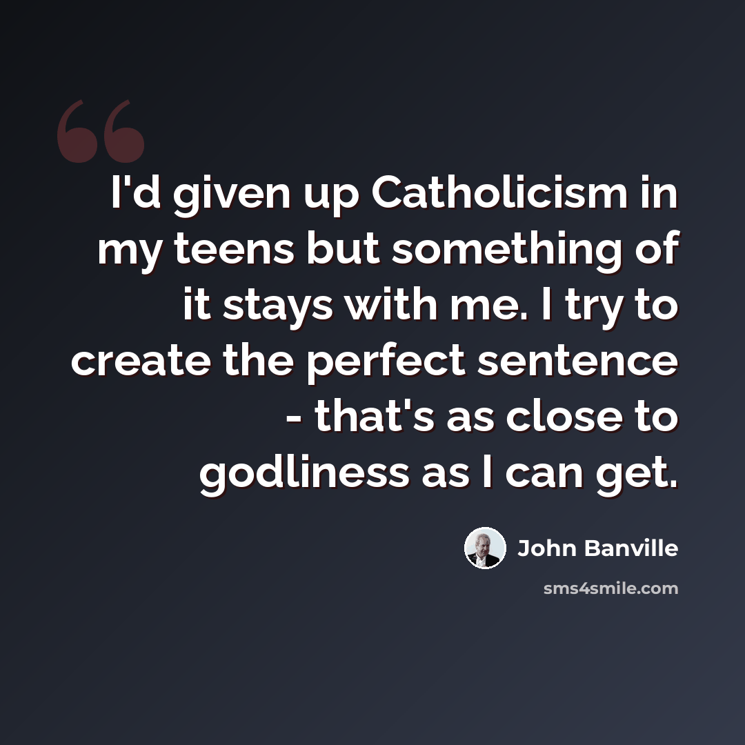“I'd given up Catholicism in my teens but something of it stays with me. I try to create the perfect sentence - that's as close to godliness as I can get.” quote by John Banville