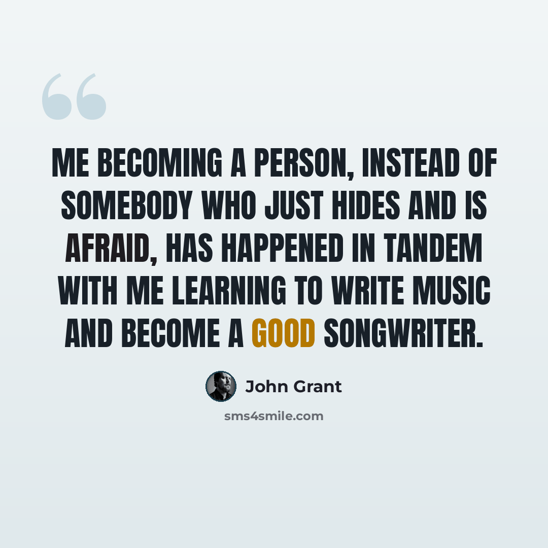 “Me becoming a person, instead of somebody who just hides and is afraid, has happened in tandem with me learning to write music and become a good songwriter.” quote by John Grant