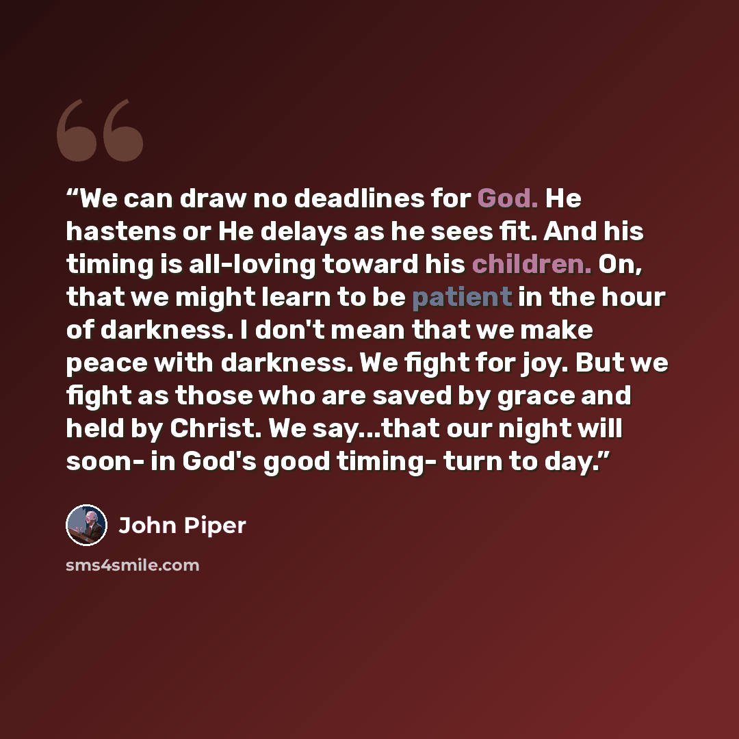 “We can draw no deadlines for God. He hastens or He delays as he sees fit. And his timing is all-loving toward his children. On, that we might learn to be patient in the hour of darkness. I don't mean that we make peace with darkness. We fight for joy. But we fight as those who are saved by grace…” quote by John Piper
