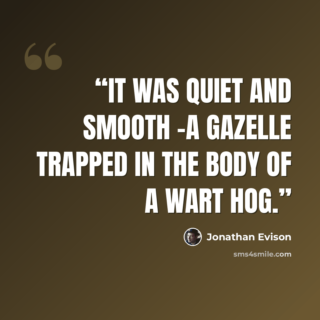 “It was quiet and smooth -a gazelle trapped in the body of a wart hog.” quote by Jonathan Evison