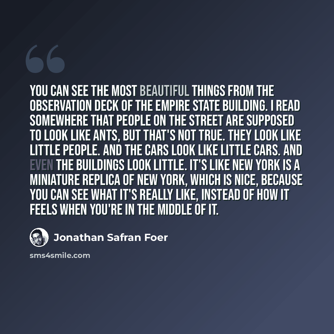 “You can see the most beautiful things from the observation deck of the Empire State Building. I read somewhere that people on the street are supposed to look like ants, but that's not true. They look like little people. And the cars look like little cars. And even the buildings look little. It's…” quote by Jonathan Safran Foer