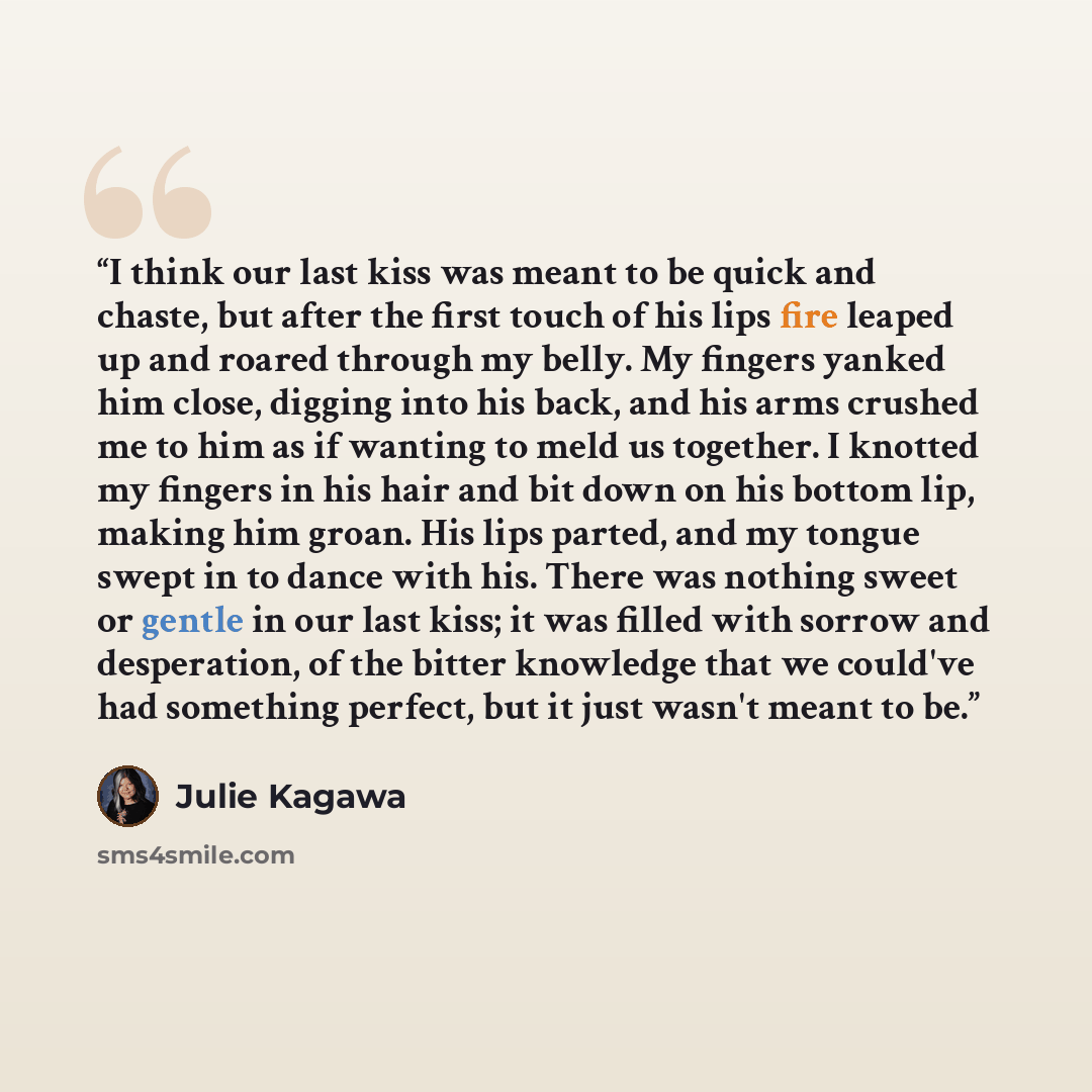 “I think our last kiss was meant to be quick and chaste, but after the first touch of his lips fire leaped up and roared through my belly. My fingers yanked him close, digging into his back, and his arms crushed me to him as if wanting to meld us together. I knotted my fingers in his hair and bit…” quote by Julie Kagawa