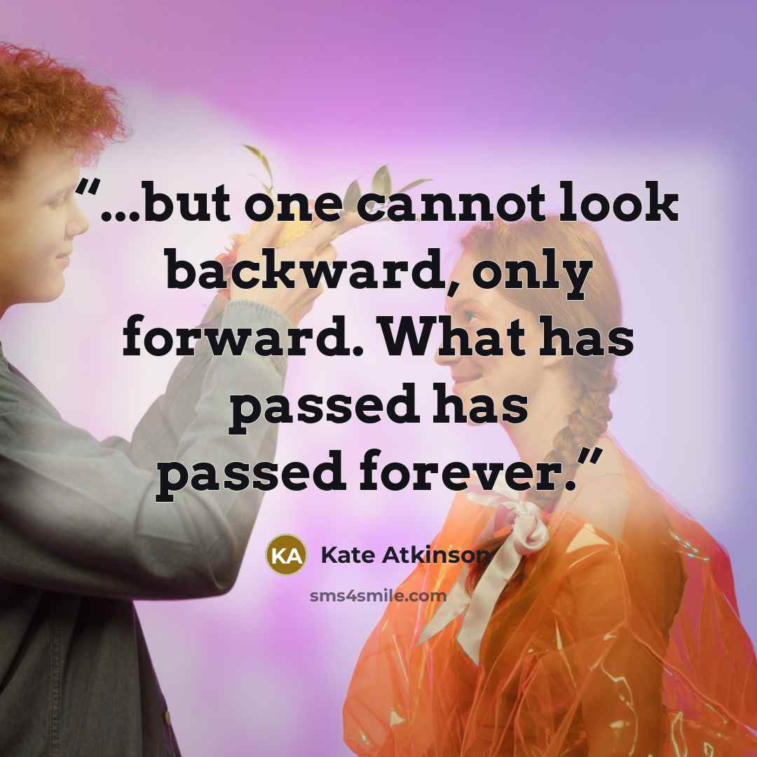 “...but one cannot look backward, only forward. What has passed has passed forever.” quote by Kate Atkinson