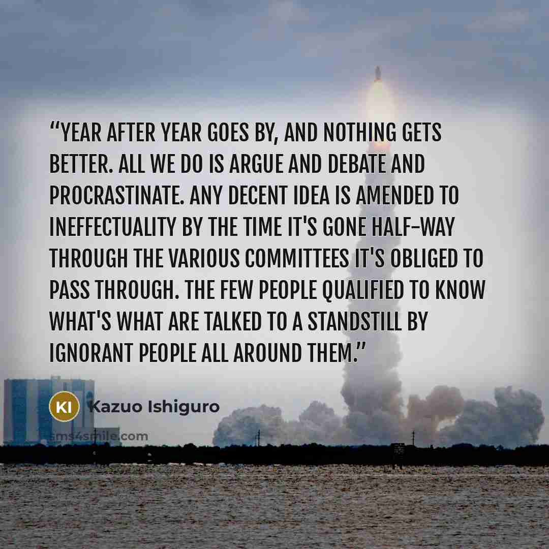 “Year after year goes by, and nothing gets better. All we do is argue and debate and procrastinate. Any decent idea is amended to ineffectuality by the time it's gone half-way through the various committees it's obliged to pass through. The few people qualified to know what's what are talked to a…” quote by Kazuo Ishiguro