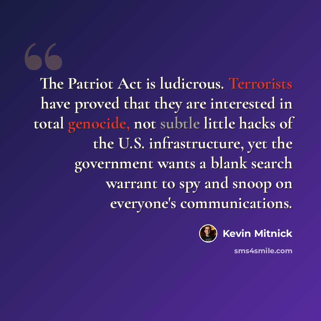 “The Patriot Act is ludicrous. Terrorists have proved that they are interested in total genocide, not subtle little hacks of the U.S. infrastructure, yet the government wants a blank search warrant to spy and snoop on everyone's communications.” quote by Kevin Mitnick