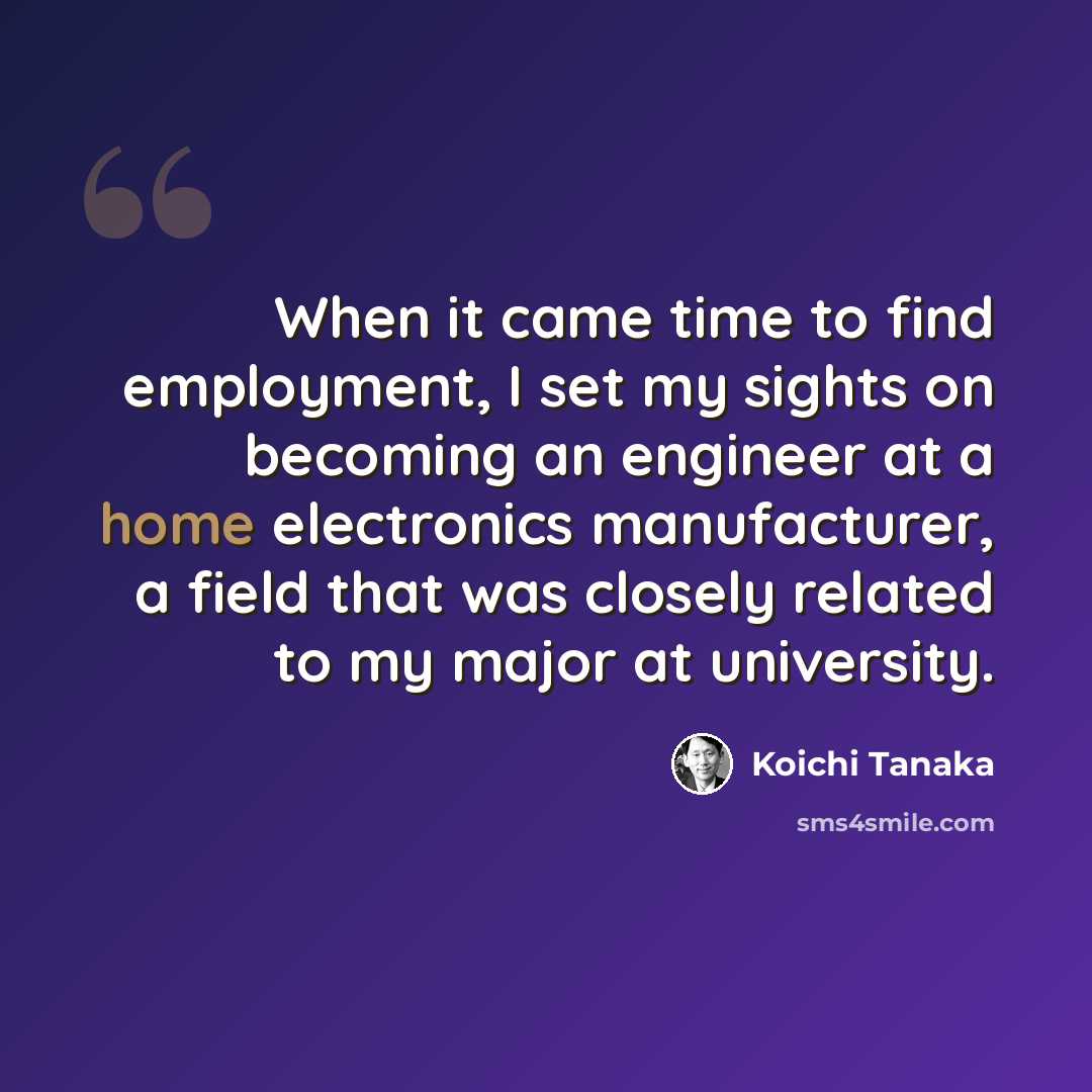 “When it came time to find employment, I set my sights on becoming an engineer at a home electronics manufacturer, a field that was closely related to my major at university.” quote by Koichi Tanaka