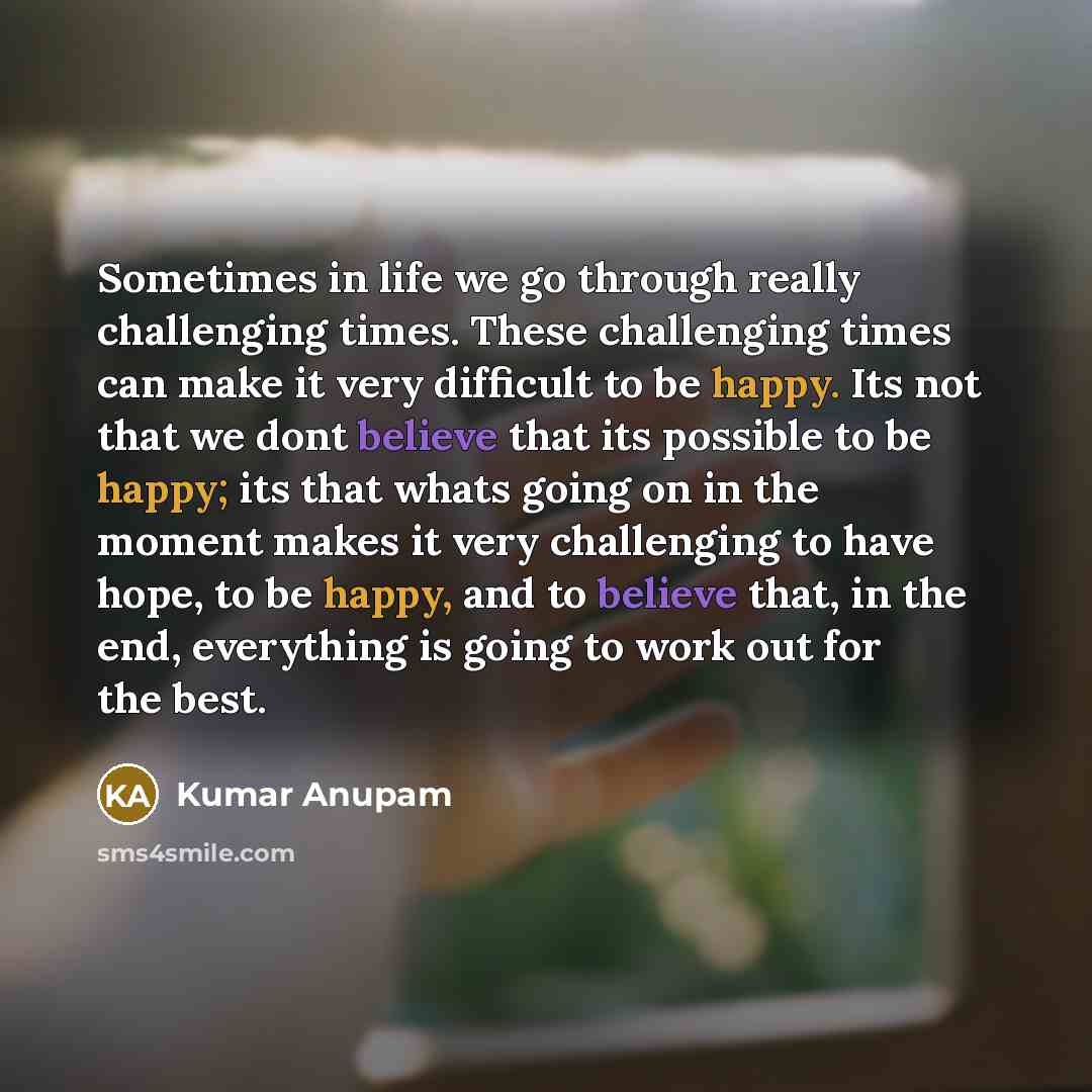 “Sometimes in life we go through really challenging times. These challenging times can make it very difficult to be happy. Its not that we dont believe that its possible to be happy; its that whats going on in the moment makes it very challenging to have hope, to be happy, and to believe that, in…” quote by Kumar Anupam