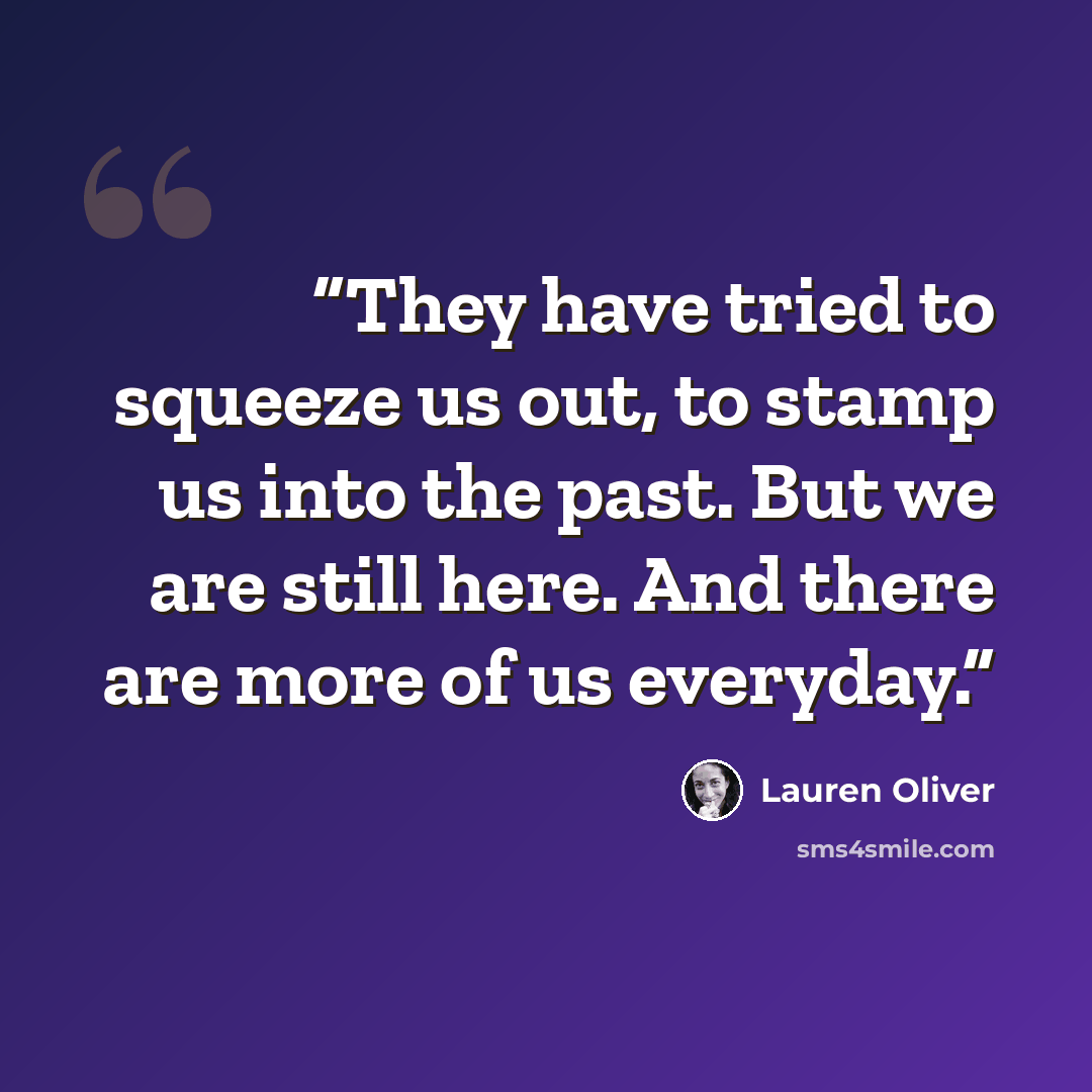 “They have tried to squeeze us out, to stamp us into the past. But we are still here. And there are more of us everyday.” quote by Lauren Oliver