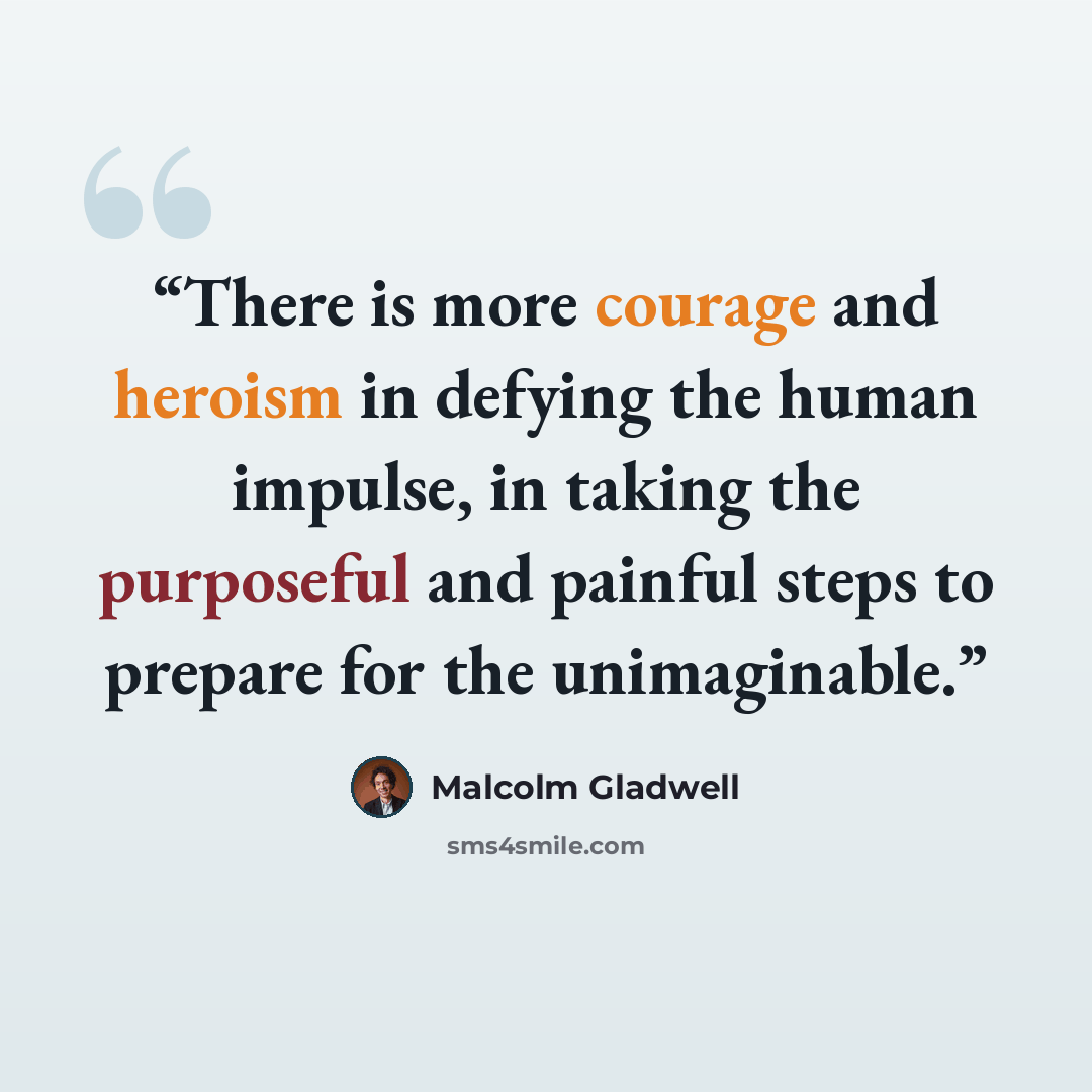 “There is more courage and heroism in defying the human impulse, in taking the purposeful and painful steps to prepare for the unimaginable.” quote by Malcolm Gladwell