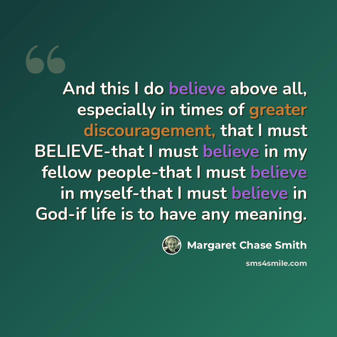 “And this I do believe above all, especially in times of greater discouragement, that I must BELIEVE-that I must believe in my fellow people-that I must believe in myself-that I must believe in God-if life is to have any meaning.” quote by Margaret Chase Smith