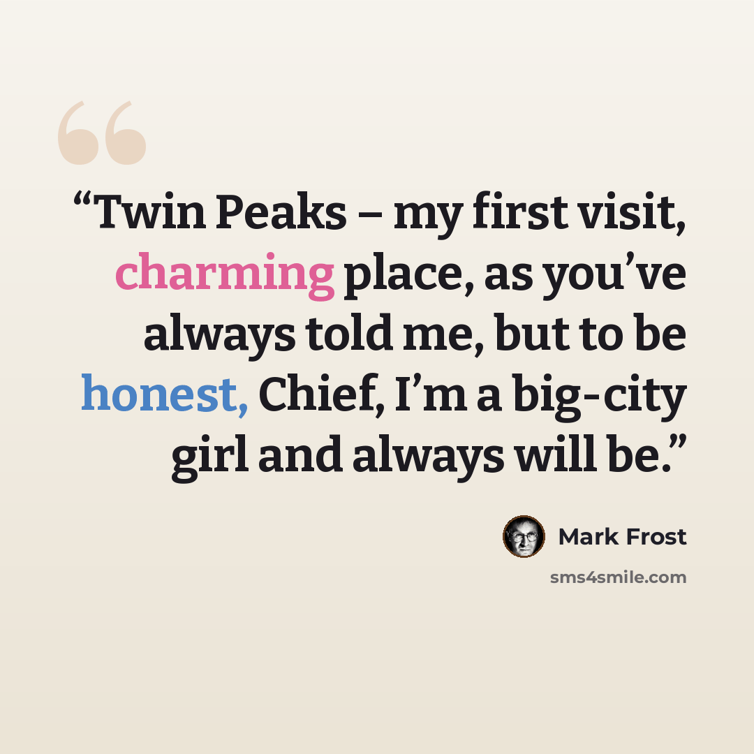 “Twin Peaks – my first visit, charming place, as you’ve always told me, but to be honest, Chief, I’m a big-city girl and always will be.” quote by Mark Frost