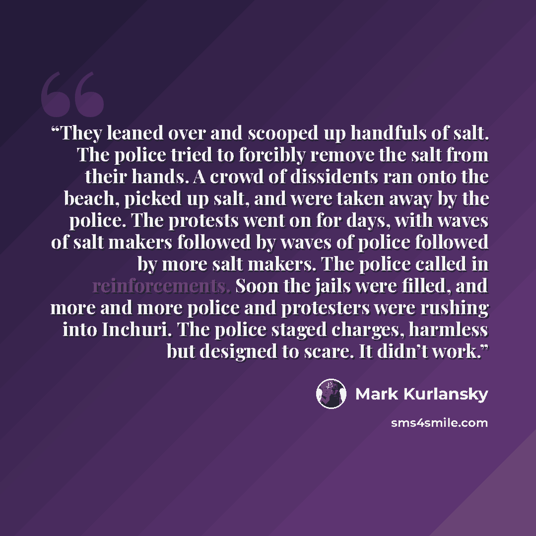 “They leaned over and scooped up handfuls of salt. The police tried to forcibly remove the salt from their hands. A crowd of dissidents ran onto the beach, picked up salt, and were taken away by the police. The protests went on for days, with waves of salt makers followed by waves of police…” quote by Mark Kurlansky