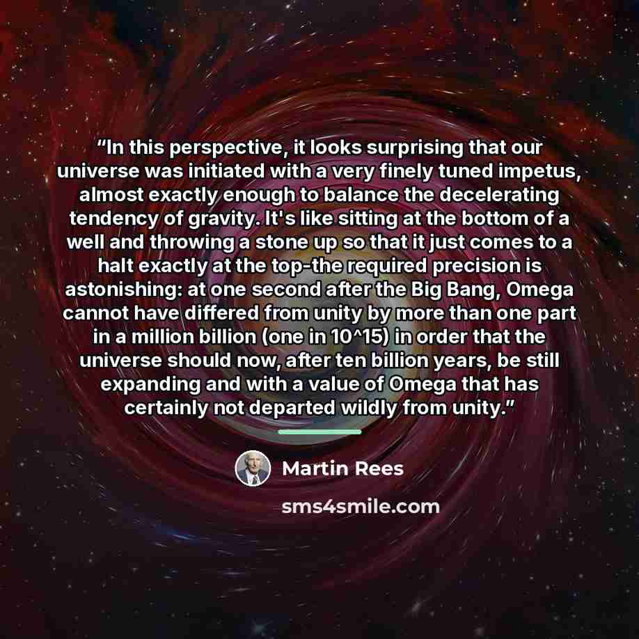 “In this perspective, it looks surprising that our universe was initiated with a very finely tuned impetus, almost exactly enough to balance the decelerating tendency of gravity. It's like sitting at the bottom of a well and throwing a stone up so that it just comes to a halt exactly at the top-the…” quote by Martin Rees