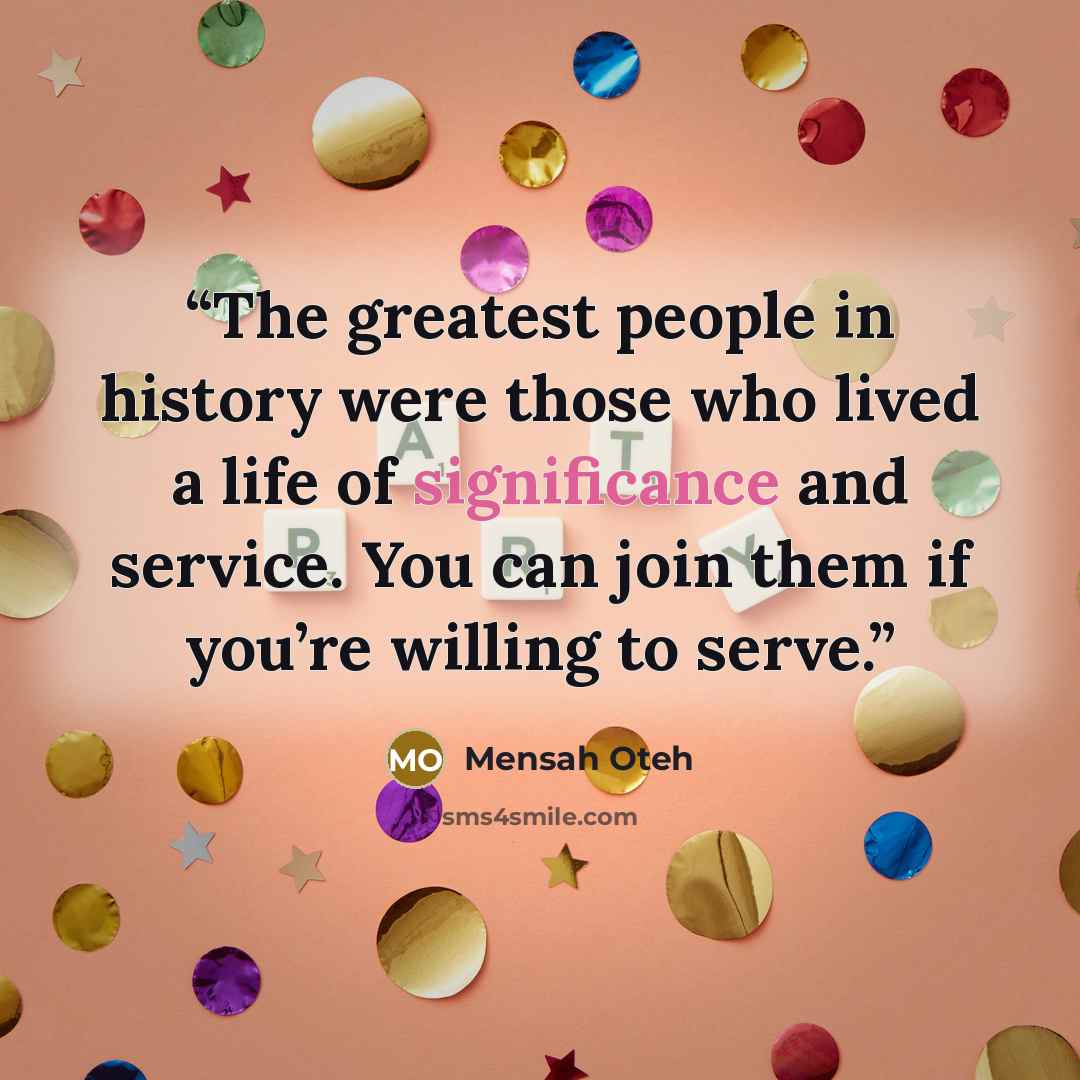 “The greatest people in history were those who lived a life of significance and service. You can join them if you’re willing to serve.” quote by Mensah Oteh