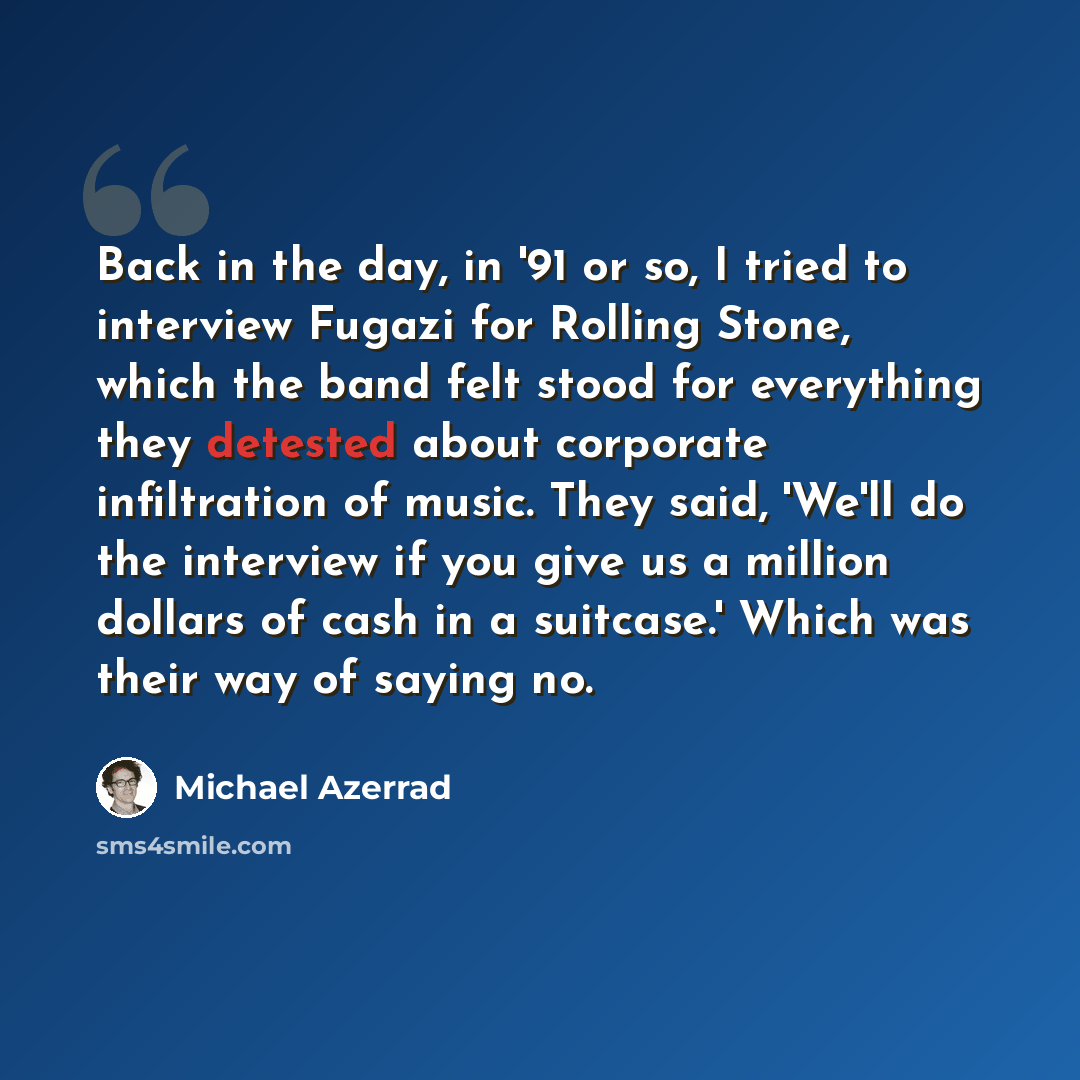 “Back in the day, in '91 or so, I tried to interview Fugazi for Rolling Stone, which the band felt stood for everything they detested about corporate infiltration of music. They said, 'We'll do the interview if you give us a million dollars of cash in a suitcase.' Which was their way of saying no.” quote by Michael Azerrad