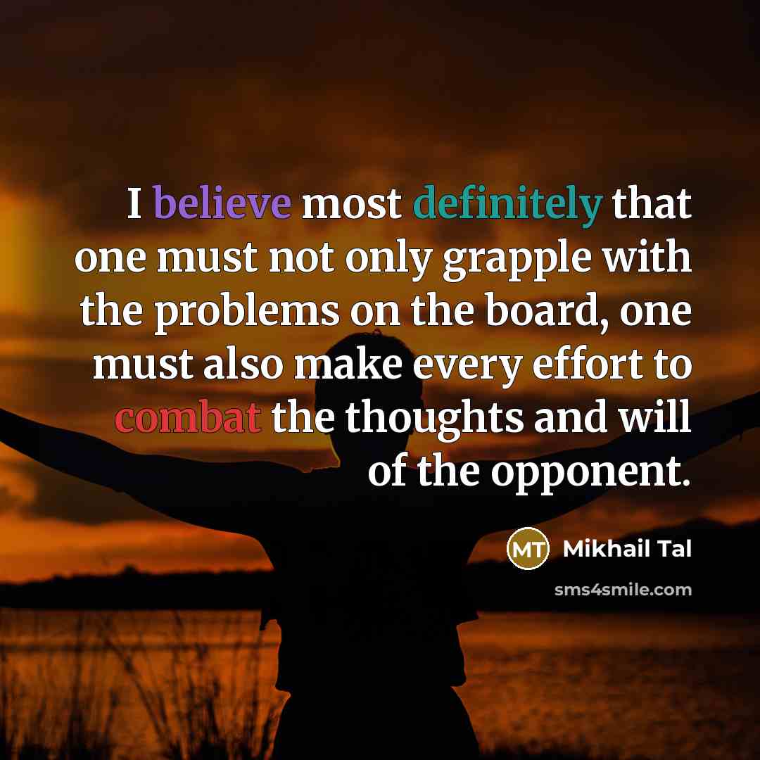 “I believe most definitely that one must not only grapple with the problems on the board, one must also make every effort to combat the thoughts and will of the opponent.” quote by Mikhail Tal