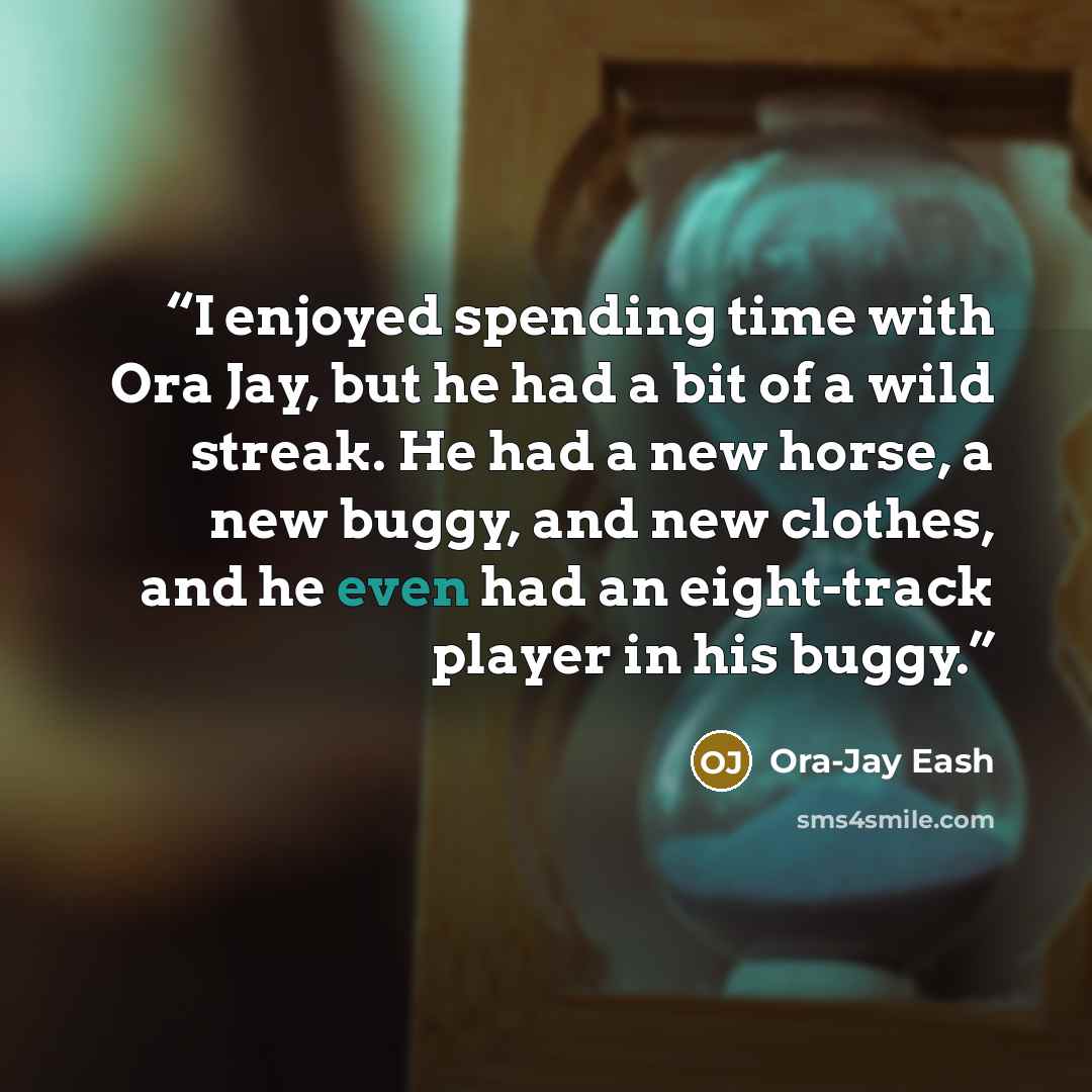 “I enjoyed spending time with Ora Jay, but he had a bit of a wild streak. He had a new horse, a new buggy, and new clothes, and he even had an eight-track player in his buggy.” quote by Ora-Jay Eash
