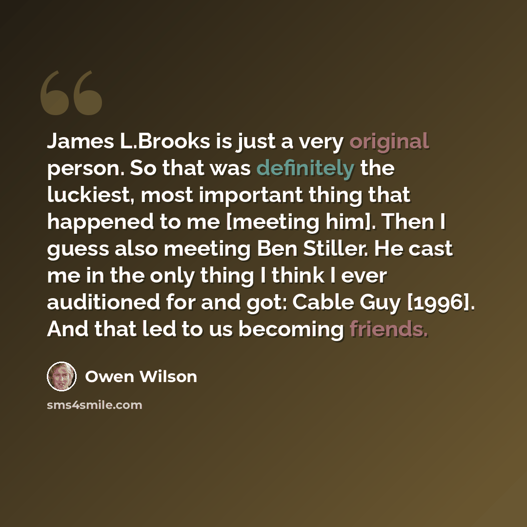 “James L.Brooks is just a very original person. So that was definitely the luckiest, most important thing that happened to me [meeting him]. Then I guess also meeting Ben Stiller. He cast me in the only thing I think I ever auditioned for and got: Cable Guy [1996]. And that led to us becoming…” quote by Owen Wilson