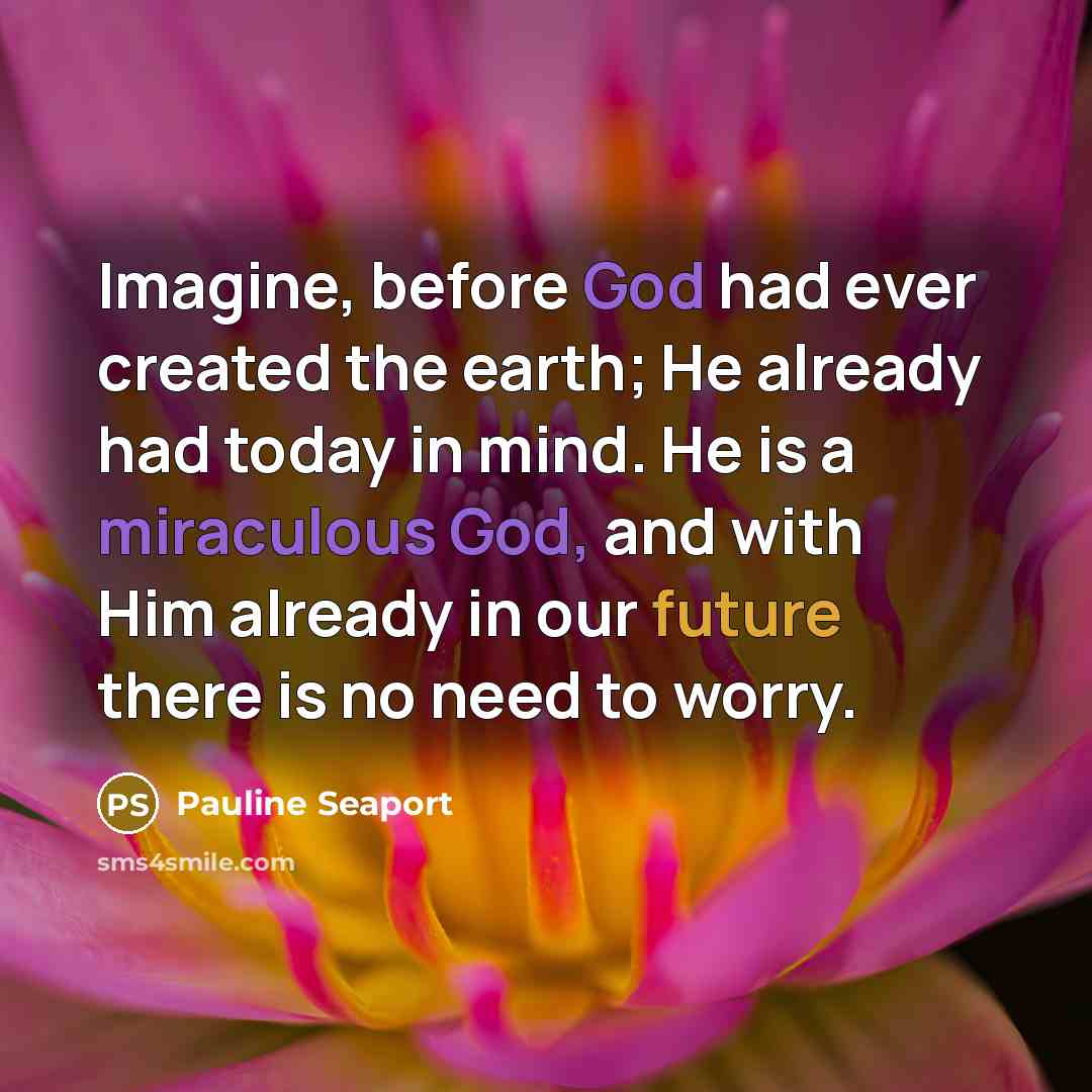 “Imagine, before God had ever created the earth; He already had today in mind. He is a miraculous God, and with Him already in our future there is no need to worry.” quote by Pauline Seaport