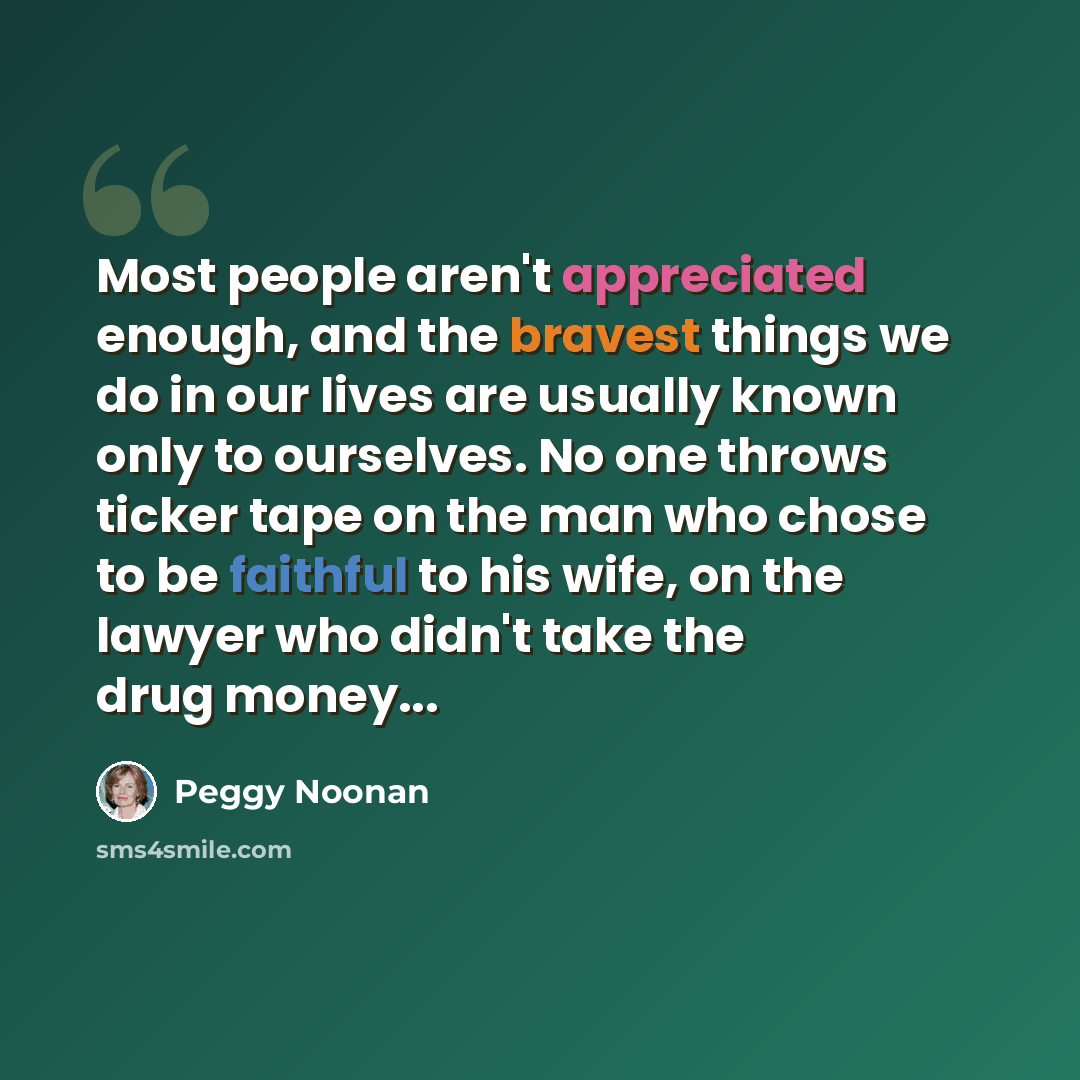 “Most people aren't appreciated enough, and the bravest things we do in our lives are usually known only to ourselves. No one throws ticker tape on the man who chose to be faithful to his wife, on the lawyer who didn't take the drug money...” quote by Peggy Noonan