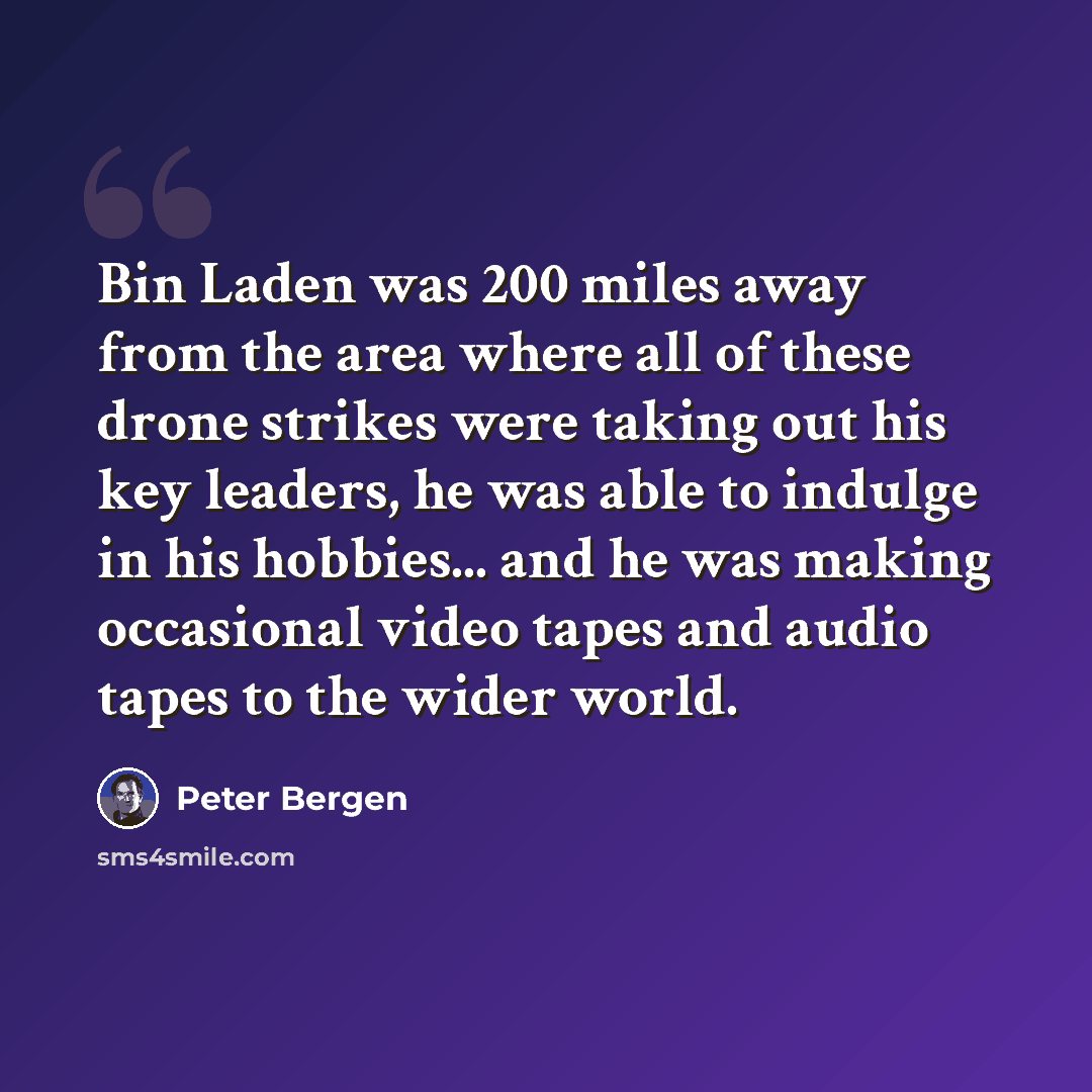“Bin Laden was 200 miles away from the area where all of these drone strikes were taking out his key leaders, he was able to indulge in his hobbies... and he was making occasional video tapes and audio tapes to the wider world.” quote by Peter Bergen